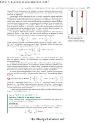 http://librosysolucionarios.net/
5.3 L A E N E R G Í A E L E C T R O M A G N É T I C A Y L O S E S P E C T R O S AT Ó M I C O S D E L Í N E A S 153
(figura 5.6); y así sucesivamente. En realidad, los colores brillantes de los fuegos artifi-
ciales son ocasionados por mezclas de átomos de metales que se han calentado por la
explosión de la pólvora.
Poco después del descubrimiento de que los átomos energizados emitían luz de lon-
gitudes de onda específicas, los químicos comenzaron a catalogar los espectros de líneas
de distintos elementos. Descubrieron con rapidez que cada elemento tenía su propia y
única “firma” espectral; además, empezaron a usar los resultados para identificar los ele-
mentos presentes en los minerales y otras sustancias. Sin embargo, no fue sino hasta 1885,
gracias al trabajo del profesor suizo Johann Balmer, que se descubrió un patrón en el
espectro atómico de líneas. En esa época se sabía que el hidrógeno producía un espectro
con cuatro líneas, como se ilustra en la figura 5.6, cuyas longitudes de onda eran 656.3 nm
(rojo), 486.1 nm (azul-verde), 434.0 nm (azul) y 410.1 nm (índigo).
Con el espectro del hidrógeno presente y al tratar de organizar los datos de diversos
modos por ensayo y error, Balmer descubrió que las longitudes de onda de las cuatro
líneas en el espectro del hidrógeno se podían expresar mediante la ecuación
donde R es una constante (actualmente llamada constante de Rydberg) igual a 1.097 
102
nm1
, en tanto que n es un entero mayor que 2. Por ejemplo, la línea espectral roja en
656.3 nm resulta de la ecuación de Balmer cuando n  3:
De manera similar, un valor de n  4 sitúa a la línea azul-verde en 486.1 nm; si n  5, la
línea azul queda en 434.0 nm y así sucesivamente. Para comprobar lo anterior, resuelva la
ecuación de Balmer.
Después del descubrimiento que hizo Balmer de las series de líneas en la región visi-
ble del espectro electromagnético, se descubrió que muchas otras líneas espectrales tam-
bién se encuentran en las regiones no visibles de aquél. Por ejemplo, el hidrógeno presenta
una serie de líneas espectrales que recibe el nombre de serie de Lyman en la región ultravio-
leta y otras más (las series de Paschen, Brackett y Pfund) en la región del infrarrojo.
Al adaptar la ecuación de Balmer, el físico sueco Johannes Rydberg logró demostrar
que cada línea del espectro del hidrógeno podía obtenerse por la ecuación de Balmer-
Rydberg:
ECUACIÓN DE BALMER–RYDBERG
donde m y n representan enteros con n  m. Si m  1, entonces se obtiene la serie de
Lyman. Si m  2, se obtiene la serie de Balmer en la región visible. Si m  3, queda descri-
ta la serie de Paschen y así sucesivamente para valores mayores de m. En el ejemplo 5.2 se
calculan algunas otras líneas espectrales.
En la sección 5.9 estudiaremos más la ecuación de Balmer-Rydberg; además, veremos
lo que representan los enteros m y n.
E J E M P L O R E S U E L T O 5 . 2
USO DE LA ECUACIÓN DE BALMER-RYDBERG
¿Cuáles son las dos líneas con las longitudes de onda (en nanómetros) más grandes en la
serie de Lyman del espectro del hidrógeno?
ESTRATEGIA
La serie de Lyman está dada por la ecuación de Balmer-Rydberg con m  1 y n  1. La lon-
gitud de onda  es la mayor cuando n es la más pequeña, es decir, cuando n  2 y n  3.
1
l
= R B
1
m2
-
1
n2
R donde m = 1
1
l
= R B
1
m2
-
1
n2
R o bien n = R # c B
1
m2
-
1
n2
R
l =
1
1.524 * 10-3
nm-1
= 656.3 nm
1
l
= [1.097 * 10-2
nm-1
]B
1
22
-
1
32
R = 1.524 * 10-3
nm-1
1
l
= R B
1
22
-
1
n2
R o bien n = R # c B
1
22
-
1
n2
R
䉱 Los átomos de hidrógeno
excitados emiten una luz
azulosa; los átomos de neón
excitados emiten luz naranja.
continúa en la siguiente página
www.FreeLibros.org
http://librosysolucionarios.net/
http://librosysolucionarios.net/
 