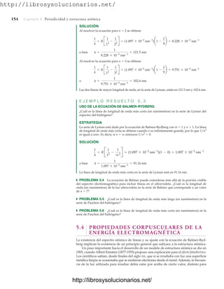 http://librosysolucionarios.net/
154 Capítulo 5 Periodicidad y estructura atómica
SOLUCIÓN
Al resolver la ecuación para n  2 se obtiene
o bien
Al resolver la ecuación para n  3 se obtiene
o
Las dos líneas de mayor longitud de onda, en la serie de Lyman, están en 121.5 nm y 102.6 nm.
E J E M P L O R E S U E L T O 5 . 3
USO DE LA ECUACIÓN DE BALMER-RYDBERG
¿Cuál es la línea de longitud de onda más corta (en nanómetros) en la serie de Lyman del
espectro del hidrógeno?
ESTRATEGIA
La serie de Lyman está dada por la ecuación de Balmer-Rydberg con m  1 y n  1. La línea
de longitud de onda más corta se obtiene cuando n es infinitamente grande, por lo que 1/n2
es igual a cero. Es decir, si n  q entonces 1/n2
 0.
SOLUCIÓN
o bien
La línea de longitud de onda más corta en la serie de Lyman está en 91.16 nm.
쑺 PROBLEMA 5.4 La ecuación de Balmer puede extenderse más allá de la porción visible
del espectro electromagnético para incluir líneas en el ultravioleta. ¿Cuál es la longitud de
onda (en nanómetros) de la luz ultravioleta en la serie de Balmer que corresponde a un valor
de n  7?
쑺 PROBLEMA 5.5 ¿Cuál es la línea de longitud de onda más larga (en nanómetros) en la
serie de Paschen del hidrógeno?
쑺 PROBLEMA 5.6 ¿Cuál es la línea de longitud de onda más corta (en nanómetros) en la
serie de Paschen del hidrógeno?
5.4 PROPIEDADES CORPUSCULARES DE LA
ENERGÍA ELECTROMAGNÉTICA
La existencia del espectro atómico de líneas y su ajuste con la ecuación de Balmer-Ryd-
berg implican la existencia de un principio general que subyace a la estructura atómica.
Un paso importante hacia el desarrollo de un modelo de estructura atómica se dio en
1905, cuando Albert Einstein (1877-1955) propuso una explicación para el efecto fotoeléctrico.
Los científicos sabían, desde finales del siglo XIX, que si se irradiaba con luz una superficie
metálica limpia se ocasionaba que se emitieran electrones desde el metal. Además, la frecuen-
cia de la luz utilizada para irradiar debía estar por arriba de cierto valor, distinto para
l =
1
1.097 * 10-2
nm-1
= 91.16 nm
1
l
= R B
1
12
-
1
q2 R = (1.097 * 10-2
nm-1
)(1 - 0) = 1.097 * 10-2
nm-1
l =
1
9.751 * 10-3
nm-1
= 102.6 nm
1
l
= R B
1
12
-
1
32
R = (1.097 * 10-2
nm-1
)¢1 -
1
9
≤ = 9.751 * 10-3
nm-1
l =
1
8.228 * 10-3
nm-1
= 121.5 nm
1
l
= R B
1
12
-
1
22
R = (1.097 * 10-2
nm-1
)¢1 -
1
4
≤ = 8.228 * 10-3
nm-1
www.FreeLibros.org
.
http://librosysolucionarios.net/
http://librosysolucionarios.net/
 
