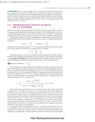 http://librosysolucionarios.net/
5.5 P R O P I E D A D E S O N D U L AT O R I A S D E L A M AT E R I A 157
쑺 PROBLEMA 5.8 Los efectos biológicos de una dosis dada de energía electromagnética
por lo general son más serios a medida que se incrementa la energía de la radiación: la
radiación infrarroja tiene un efecto de calentamiento placentero; la radiación ultravioleta oca-
siona bronceado y quemaduras; en tanto que los rayos X pueden producir un daño conside-
rable a los tejidos. ¿Cuáles energías (en kilojoules por mol) se asocian con las siguientes
longitudes de onda: radiación infrarroja con   1.55  106
m, luz ultravioleta con   250
nm y rayos X con   5.49 nm?
5.5 PROPIEDADES ONDULATORIAS
DE LA MATERIA
En 1924 el físico francés Louis de Broglie (1892-1987) amplió la analogía entre la materia y
la energía radiante, desarrollada a principios del siglo XX. De Broglie sugirió que si la luz
se comporta en ciertos aspectos como materia, entonces tal vez la materia se comportaría
como la luz. Es decir, tal vez la materia se asemeja a una onda y también a una partícula.
Al desarrollar su teoría acerca del comportamiento ondulatorio que presenta la mate-
ria, De Broglie se centró en la relación inversa entre la energía y la longitud de onda para
los fotones:
Empleando la hoy famosa ecuación E  mc2
, propuesta en 1905 por Einstein como parte
de su teoría especial de la relatividad, y sustituyendo E, se obtiene
De Broglie sugirió que una ecuación similar tal vez podría aplicarse a partículas que se
movieran como electrones, sustituyendo la rapidez de la luz, c, por la rapidez del electrón,
v. La ecuación de De Broglie resultante permite calcular la “longitud de onda” de un elec-
trón o de cualquier otra partícula u objeto de masa m que se mueva con velocidad v:
ECUACIÓN DE BROGLIE
Como ejemplo del uso de la ecuación de De Broglie, veamos el caso del electrón de un
átomo de hidrógeno. La masa de un electrón es de 9.11  1031
kg, mientras que la veloci-
dad v de un electrón en un átomo de hidrógeno es de 2.2  106
m/s (alrededor del 1% de
la rapidez de la luz). Entonces, según De Broglie, la longitud de onda de un electrón en un
átomo de hidrógeno es de 3.3  1010
m, o 330 pm. Advierta que la constante de Planck,
que por lo general se expresa en unidades de joule segundos (J.s), se representa ahora en
unidades de (kg.m2
)/s[1 J  1 (kg.m2
)/s2
].
¿Qué significa decir que tanto la luz como la materia actúan como ondas y partículas?
La respuesta es “no mucho”, al menos no a la escala humana de la vida cotidiana. El
problema al tratar de entender la descripción dual onda/partícula de la luz y la materia
es que nuestro sentido común no está preparado para esa tarea. Nuestra intuición se ha
desarrollado a partir de experiencias personales, empleando la vista y los demás sentidos
que nos indican cómo se “supone” que se comportan la luz y la materia. No obstante,
carecemos de experiencia personal en la escala atómica, por lo que nuestro sentido
común no puede entender el comportamiento de la luz y la materia a este nivel. En la
escala atómica las distancias y las masas son tan pequeñas que se comportan de manera
diferente a lo que estamos acostumbrados.
La descripción dual onda/partícula de la luz y la materia en realidad sólo es un mo-
delo matemático. Como no es posible ver los átomos directamente para observar su com-
portamiento, lo mejor que podemos hacer es formular ecuaciones matemáticas que
expliquen las propiedades y el comportamiento atómicos. De esta forma, la descripción
l =
h
my
=
6.626 * 10-34
kg # m2
s
(9.11 * 10-31
kg)¢2.2 * 106 m
s
≤
= 3.3 * 10-10
m
l =
h
mv
l =
hc
E
=
hc
mc2
=
h
mc
Como E =
hc
l
entonces l =
hc
E
www.FreeLibros.org
.
http://librosysolucionarios.net/
http://librosysolucionarios.net/
 