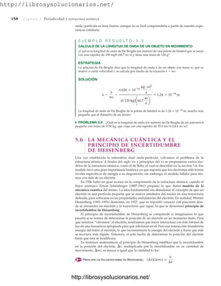 http://librosysolucionarios.net/
158 Capítulo 5 Periodicidad y estructura atómica
onda/partícula es muy buena, aunque no es fácil comprenderla a partir de nuestra expe-
riencia cotidiana.
E J E M P L O R E S U E L T O 5 . 5
CÁLCULO DE LA LONGITUD DE ONDA DE UN OBJETO EN MOVIMIENTO
¿Cuál es la longitud de onda de De Broglie (en metros) de una pelota de béisbol que se lanza
con una rapidez de 100 mph (44.7 m/s) y tiene una masa de 120 g?
ESTRATEGIA
La relación de De Broglie dice que la longitud de onda  de un objeto con masa m, que se
mueve a cierta velocidad v, se calcula por medio de la ecuación   mv.
SOLUCIÓN
La longitud de onda de De Broglie de la pelota de béisbol es de 1.24  1034
m, mucho más
pequeña que el diámetro de un átomo.
쑺 PROBLEMA 5.9 ¿Cuál es la longitud de onda (en metros) de De Broglie de un automóvil
pequeño con masa de 1150 kg, que viaja con una rapidez de 55.0 mi/h (24.6 m/s)?
5.6 LA MECÁNICA CUÁNTICA Y EL
PRINCIPIO DE INCERTIDUMBRE
DE HEISENBERG
Una vez establecida la naturaleza dual onda-partícula, volvamos al problema de la
estructura atómica. A finales del siglo XIX y principios del XX se propusieron varios mo-
delos de la estructura atómica, como el de Bohr, el cual se describió en la sección 5.4. Ese
modelo tuvo una gran importancia histórica ya que suponía que los electrones sólo tenían
niveles específicos de energía a su disposición; sin embargo, el modelo fallaba para áto-
mos con más de un electrón.
En 1926 hubo un gran avance en la comprensión de la estructura atómica, cuando el
físico austriaco Erwin Schrödinger (1887-1961) propuso lo que llamó modelo de la
mecánica cuántica del átomo. La idea fundamental era abandonar el concepto de que un
electrón es una partícula pequeña que se mueve alrededor del núcleo en una trayectoria
definida, para enfocarse en las propiedades ondulatorias del electrón. En realidad, Werner
Heisenberg (1901-1976) demostró, en 1927, que es imposible conocer con precisión dón-
de se encuentra un electrón y la trayectoria que sigue, lo que se denominó principio de
incertidumbre de Heisenberg.
El principio de incertidumbre de Heisenberg se comprende si imaginamos lo que
pasaría si se tratara de determinar la posición de un electrón en un momento dado. Para
que nosotros “viéramos” el electrón, tendríamos que hacer interactuar con éste fotones de
luz de una frecuencia apropiada para que rebotaran en él. Pero esa interacción transferiría
energía del fotón al electrón, lo que incrementaría la energía del electrón y haría que éste
se moviera más rápido. Entonces, el solo hecho de determinar la posición del electrón
haría que ésta se modificara.
En términos matemáticos, el principio de Heisenberg establece que la incertidumbre
en la posición del electrón, x, multiplicada por la incertidumbre en su cantidad de
movimiento, mv, es mayor o igual que la cantidad h/4p:
PRINCIPIO DE INCERTIDUMBRE DE HEISENBERG (¢x)(¢mv) Ú
h
4p
l =
h
mv
=
6.626 * 10-34
kg # m2
s
(0.120 kg)¢44.7
m
s
≤
= 1.24 * 10-34
m
www.FreeLibros.org
http://librosysolucionarios.net/
http://librosysolucionarios.net/
 
