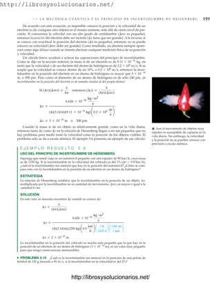 http://librosysolucionarios.net/
5.6 L A M E C Á N I C A C U Á N T I C A Y E L P R I N C I P I O D E I N C E R T I D U M B R E D E H E I S E N B E R G 159
De acuerdo con esta ecuación, es imposible conocer la posición y la velocidad de un
electrón (o de cualquier otro objeto) en el mismo instante, más allá de cierto nivel de pre-
cisión. Si conocemos la velocidad con un alto grado de certidumbre (mv es pequeño),
entonces la posición del electrón debe ser incierta (x tiene que ser grande). A la inversa, si
se conoce con exactitud la posición del electrón (x es pequeña), entonces no se puede
conocer su velocidad (mv debe ser grande). Como resultado, un electrón siempre apare-
cerá como algo difuso cuando se intenta efectuar cualquier medición física de su posición
y velocidad.
Un cálculo breve ayudará a aclarar las suposiciones del principio de incertidumbre.
Como se dijo en la sección anterior, la masa m de un electrón es de 9.11  1031
kg, en
tanto que la velocidad v de un electrón del átomo de hidrógeno es de 2.2  106
m/s. Si se
acepta que la velocidad se conoce dentro de un 10%, o 0.2  106
m/s, entonces la incer-
tidumbre en la posición del electrón en un átomo de hidrógeno es mayor que 3  1010
m, o 300 pm. Pero como el diámetro de un átomo de hidrógeno es de sólo 240 pm, ¡la
incertidumbre en la posición del electrón es de tamaño similar al del propio átomo!
Cuando la masa m de un objeto es relativamente grande, como en la vida diaria,
entonces tanto x como v en la relación de Heisenberg llegan a ser tan pequeñas que no
hay problema para medir tanto la velocidad como la posición de los objetos visibles. El
problema sólo se da a escala atómica. El ejemplo 5.6 presenta un ejemplo de ese cálculo.
E J E M P L O R E S U E L T O 5 . 6
USO DEL PRINCIPIO DE INCERTIDUMBRE DE HEISENBERG
Suponga que usted viaja en un automóvil pequeño con una rapidez de 90 km/h, cuya masa
es de 1250 kg. Si la incertidumbre en la velocidad del vehículo es del 1% (v  0.9 km/h),
¿cuál es la incertidumbre (en metros) que hay en la posición del automóvil? ¿Cómo se com-
para esto con la incertidumbre en la posición de un electrón en un átomo de hidrógeno?
ESTRATEGIA
La relación de Heisenberg establece que la incertidumbre en la posición de un objeto, x,
multiplicada por la incertidumbre en su cantidad de movimiento, mv, es mayor o igual a la
cantidad h/4p.
SOLUCIÓN
En este caso, se necesita encontrar x cuando se conoce v:
La incertidumbre en la posición del vehículo es mucho más pequeña que la que hay en la
posición de un electrón de un átomo de hidrógeno (3  1010
m); es un valor muy pequeño
para que tenga consecuencias mensurables.
쑺 PROBLEMA 5.10 ¿Cuál es la incertidumbre (en metros) en la posición de una pelota de
béisbol de 120 g lanzada a 45 m/s, si la incertidumbre en la velocidad es del 2%?
¢x Ú 2 * 10-37
m
¢x Ú
6.626 * 10-34
kg # m2
s
(4)(3.1416)(1250 kg)¢0.9
km
h
≤ ¢
1 h
3600 s
≤ ¢
1000 m
1 km
≤
¢x Ú
h
(4p)(¢my)
¢x Ú 3 * 10-10
m o 300 pm
¢x Ú
6.626 * 10-34
kg # m2
s
(4)(3.1416)(9.11 * 10-31
kg)¢0.2 * 106 m
s
≤
Si (¢x)(¢mv) Ú
h
4p
entonces (¢x) Ú
h
(4p)(¢mv)
䉱 Aun el movimiento de objetos muy
rápidos es susceptible de captarse en la
vida diaria. Sin embargo, la velocidad
y la posición no se pueden conocer con
precisión a escala atómica.
www.FreeLibros.org
http://librosysolucionarios.net/
http://librosysolucionarios.net/
 