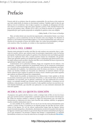 http://librosysolucionarios.net/
Prefacio
Francie salió de su primera clase de química sorprendida. En una hora se dio cuenta de
que todo estaba hecho de átomos en movimiento continuo. También captó la idea de que
nada se crea ni se destruye. Aun si algo se quema o se aniquila, no desaparece de la faz
de la Tierra; se convierte en algo más: gases, líquidos y polvos. Todo, decidió Francie des-
pués de esa primera clase, vibraba con la vida y no existía la muerte en la química. Se
preguntaba por qué la gente preparada no adoptaba la química como una religión.
—Betty Smith, A Tree Grows in Brooklyn
Bien, no todos tienen una reacción tan espectacular y abrumadora frente a sus clases
de química, y pocos cometerían el error de tomarla como una religión. No obstante, la
química es una materia de gran belleza lógica y es la ciencia fundamental, que subyace en
muchos de los grandes avances del último siglo, los cuales han prolongado y enrique-
cido nuestras vidas. Su estudio, en verdad, es una experiencia fascinante.
ACERCA DEL LIBRO
Nuestra meta principal al escribir este libro ha sido realizar una narración clara y cohe-
rente de nuestra ciencia, que cubriera tanto los principios importantes como los hechos
principales. Escribimos para explicar la química a los alumnos como nos hubiera gustado
que nos la explicaran hace años, cuando nosotros éramos los estudiantes. No garanti-
zamos que aprender química sea siempre fácil, pero sí afirmamos que hemos hecho nues-
tro mejor esfuerzo para escribir e ilustrar este libro con la finalidad de hacer el proceso de
aprendizaje tan ligero como sea posible.
Comenzamos con la estructura atómica, luego nos ocupamos de los enlaces y las
moléculas, y después explicamos las propiedades físicas de las sustancias; terminamos
con el estudio de las propiedades químicas, con lo que habremos planteado una histo-
ria coherente de la química. Las transiciones entre los temas son suaves, y las explica-
ciones son lúcidas; también son frecuentes las referencias al material anterior. Se han
hecho esfuerzos para explicar la química en forma visual e intuitiva para todos aquellos
que realicen un esfuerzo honesto por comprenderla.
Hasta donde fue posible, se minimizaron las distracciones. Cada capítulo se divide
en secciones numerosas para dar descansos frecuentes, y cada sección tiene un formato
consistente. Las secciones, por lo general, comienzan con una explicación de su tema,
pasan a un ejemplo resuelto que muestra cómo resolver problemas, y terminan con un
problema o más para que el lector los resuelva. Cada capítulo concluye con una breve sec-
ción titulada Interludio, que describe una aplicación o es una extensión interesante del
tema del capítulo.
ACERCA DE LA QUINTA EDICIÓN
Al preparar esta quinta edición, hemos vuelto a trabajar todo el libro al nivel de frases
para que nuestros lectores comprendan y aprendan química de la manera más fácil posi-
ble. Entre los muchos cambios y mejoras es digno de mencionarse que casi todas las
ilustraciones se elaboraron de nuevo para hacerlas más realistas; además, se agregaron
muchos modelos moleculares nuevos.
Lo más notable de los cambios tal vez sea el uso de dos nuevas herramientas para
unificar y aclarar el tema. La primera es un método propio de este libro de hacer anota-
ciones en las figuras. En vez de colocar explicaciones largas bajo las figuras, hemos
puesto leyendas pequeñas y abundantes, directamente encima de las partes relevantes de
las figuras. Creemos que el efecto es que el texto fluye de manera natural hacia las figuras,
con lo que incitamos a los lectores a dedicar más tiempo a comprenderlas. La segunda
herramienta exclusiva es el uso de notas breves al margen con el encabezado Recuerde...
xix
www.FreeLibros.org
.
http://librosysolucionarios.net/
http://librosysolucionarios.net/
 