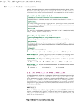 http://librosysolucionarios.net/
162 Capítulo 5 Periodicidad y estructura atómica
energía, pero para cualquier otro átomo tal energía depende del subnivel de que se trate.
En realidad, incluso hay algún traslape de energías de un nivel a otro. Por ejemplo, un
orbital 3d en ciertos átomos polielectrónicos posee una energía más alta que un orbital 4s.
E J E M P L O R E S U E L T O 5 . 7
USO DE LOS NÚMEROS CUÁNTICOS PARA IDENTIFICAR UN ORBITAL
Identifique el nivel y subnivel de un orbital cuyos números cuánticos son: n  3, l  1, ml  1.
ESTRATEGIA
El número cuántico principal n da el número del nivel, en tanto que el número cuántico del
momento angular l designa al subnivel. El número cuántico magnético ml se relaciona con la
orientación espacial del orbital.
SOLUCIÓN
El valor de n  3 indica que el orbital está en el tercer nivel y el de l  1, que el orbital es del
tipo p. Entonces, el orbital se denota como 3p.
E J E M P L O R E S U E L T O 5 . 8
ASIGNACIÓN DE NÚMEROS CUÁNTICOS A UN ORBITAL
Mencione las posibles combinaciones de los números cuánticos para un orbital 4p.
ESTRATEGIA
La designación 4p indica que el orbital tiene un número cuántico principal de n  4 y uno de
momento angular l  1. El número cuántico magnético ml puede tener cualquiera de los tres
valores 1, 0 o 1.
SOLUCIÓN
Las combinaciones permisibles son
쑺 PROBLEMA 5.11 Expanda la tabla 5.2 para mostrar las combinaciones permisibles de los
números cuánticos cuando n  5. ¿Cuántos orbitales se encuentran en el quinto nivel?
쑺 PROBLEMA 5.12 Indique los orbitales para los electrones que tienen los siguientes
números cuánticos:
a) b) c)
쑺 PROBLEMA 5.13 Indique las combinaciones posibles de números cuánticos para los
siguientes orbitales:
a) Un orbital 3s b) Un orbital 2p c) Un orbital 4d
5.8 LAS FORMAS DE LOS ORBITALES
En la sección anterior se dijo que el cuadrado de una función de onda, u orbital, describe
la probabilidad de encontrar un electrón dentro de una región específica del espacio. La
forma de esa región espacial se define con el número cuántico angular l, con l  0 llama-
do orbital s, l  1 un orbital p, l  2 es el orbital d, etcétera. De las distintas posibilidades,
los orbitales s, p, d y f son los más importantes, porque son los únicos que en realidad
están ocupados en los elementos conocidos. A continuación veremos cada uno de los cua-
tro de manera individual.
Orbitales s
Todos los orbitales s son esféricos, lo que significa que la probabilidad de encontrar un
electrón s depende sólo de la distancia al núcleo, no de la dirección. Además, puesto que
sólo hay una orientación posible de una esfera en el espacio, un orbital s tiene ml  0
y sólo hay un orbital s por nivel.
n = 3, l = 2, ml = -1
n = 4, l = 3, ml = -2
n = 2, l = 1, ml = 1
n = 4, l = 1, ml = -1 n = 4, l = 1, ml = 0 n = 4, l = 1, ml = +1
www.FreeLibros.org
http://librosysolucionarios.net/
http://librosysolucionarios.net/
 