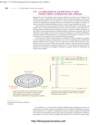 http://librosysolucionarios.net/
166 Capítulo 5 Periodicidad y estructura atómica
5.9 LA MECÁNICA CUÁNTICA Y LOS
ESPECTROS ATÓMICOS DE LÍNEAS
Después de ver la descripción de la estructura atómica de acuerdo con el modelo de la
mecánica cuántica, regresaremos brevemente al tema del espectro atómico de líneas que
se mencionó por primera vez en la sección 5.3. ¿Cómo explica el modelo de la mecánica
cuántica las longitudes de onda discretas que se encuentran en un espectro de líneas, así
como la ecuación de Balmer-Rydberg que les da valores a esas longitudes de onda?
Cada electrón de un átomo ocupa un orbital y cada orbital tiene un nivel específico de
energía. Así, las energías disponibles para los electrones están cuantizadas, y sólo tienen los va-
lores específicos asociados con los orbitales que ocupan. Cuando se calienta un átomo con
una llama o una descarga eléctrica, la energía calorífica ocasiona que el electrón salte de un
orbital de menor energía a otro de mayor energía. Por ejemplo, en un átomo de hidrógeno
el electrón puede saltar del orbital 1s a un segundo nivel del orbital, a un tercero, o a un
nivel mayor, lo que depende de la cantidad de energía agregada.
Pero el átomo excitado energéticamente es inestable y el electrón regresa con rapidez
a un nivel de menor energía, acompañado de una emisión de energía igual a la diferencia
entre los orbitales mayor y menor. Como las energías de los orbitales están cuantizadas, la can-
tidad de energía que se emite también está cuantizada. Entonces, sólo observamos la emisión
de frecuencias específicas de radiación (figura 5.14). Con la medición de las frecuencias
emitidas por los átomos de hidrógeno excitados es posible calcular las diferencias de
energía entre orbitales.
Serie de Paschen
(infrarrojo)
Serie de Balmer
(visible)
Serie de Lyman
(ultravioleta)
Energía
del
orbital
(kJ/mol)
0
82.0
52.5
146
328
1312
Serie de Paschen
Serie de Balmer
Serie de Lyman
n  ∞
5to. nivel (n  5)
4to. nivel (n  4)
3er. nivel (n  3)
2do. nivel (n  2)
1er. nivel (n = 1)
5
6
4
3
2
1
Cuando un electrón cae de un orbital de nivel externo
de alta energía a otro nivel interno de baja energía,
emite energía electromagnética cuya frecuencia
corresponde a la diferencia de energía entre los orbitales.
Las diferentes series espectrales corresponden a transiciones
electrónicas desde orbitales de niveles externos a distintos
orbitales de niveles internos.
FIGURA 5.14
El origen de los espectros atómicos
de líneas.
Las variables m y n en la ecuación de Balmer-Rydberg para el hidrógeno (sección 5.3),
representan los números cuánticos principales de los dos orbitales implicados en la tran-
sición electrónica. La variable n corresponde al número cuántico principal del orbital del
nivel externo de alta energía, desde el que se hace la transición, en tanto que la variable m
corresponde al número cuántico principal del orbital del nivel interno de baja energía,
www.FreeLibros.org
.
http://librosysolucionarios.net/
http://librosysolucionarios.net/
 