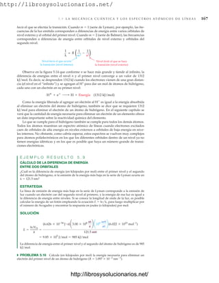 http://librosysolucionarios.net/
5.9 L A M E C Á N I C A C U Á N T I C A Y L O S E S P E C T R O S AT Ó M I C O S D E L Í N E A S 167
hacia el que se efectúa la transición. Cuando m  1 (serie de Lyman), por ejemplo, las fre-
cuencias de la luz emitida corresponden a diferencias de energía entre varios orbitales de
nivel externo y el orbital del primer nivel. Cuando m  2 (serie de Balmer), las frecuencias
corresponden a diferencias de energía entre orbitales de nivel externo y orbitales del
segundo nivel.
= R
1
λ
−
1
m2
1
n2
Nivel hacia el que ocurre
la transición (nivel interno)
Nivel desde el que se hace
la transición (nivel externo)
( )
Observe en la figura 5.14 que conforme n se hace más grande y tiende al infinito, la
diferencia de energías entre el nivel n y el primer nivel converge a un valor de 1312
kJ/mol. Es decir, se desprenden 1312 kJ cuando los electrones vienen de una gran distan-
cia (el nivel en el “infinito”) y se agregan al H+
para dar un mol de átomos de hidrógeno,
cada uno con un electrón en su primer nivel:
Como la energía liberada al agregar un electrón al H
es igual a la energía absorbida
al eliminar un electrón del átomo de hidrógeno, también se dice que se requieren 1312
kJ/mol para eliminar el electrón de un átomo de hidrógeno. En el siguiente capítulo se
verá que la cantidad de energía necesaria para eliminar un electrón de un elemento ofrece
un dato importante sobre la reactividad química del elemento.
Lo que se cumple para el hidrógeno también se cumple para todos los demás átomos.
Todos los átomos muestran un espectro atómico de líneas cuando electrones excitados
caen de orbitales de alta energía en niveles externos a orbitales de baja energía en nive-
les internos. No obstante, como cabría esperar, estos espectros se vuelven muy complejos
para átomos polielectrónicos en los que los diferentes orbitales dentro de un nivel ya no
tienen energías idénticas y en los que es posible que haya un número grande de transi-
ciones electrónicas.
E J E M P L O R E S U E L T O 5 . 9
CÁLCULO DE LA DIFERENCIA DE ENERGÍA
ENTRE DOS ORBITALES
¿Cuál es la diferencia de energía (en kilojoules por mol) entre el primer nivel y el segundo
del átomo de hidrógeno, si la emisión de la energía más baja en la serie de Lyman ocurre en
  121.5 nm?
ESTRATEGIA
La línea de emisión de energía más baja en la serie de Lyman corresponde a la emisión de
luz cuando un electrón cae del segundo nivel al primero, y la energía de esa luz es igual a
la diferencia de energía entre niveles. Si se conoce la longitud de onda de la luz, es posible
calcular la energía de un fotón empleando la ecuación E  hc/, para luego multiplicar por
el número de Avogadro y encontrar la respuesta en joules (o kilojoules) por mol:
SOLUCIÓN
La diferencia de energía entre el primer nivel y el segundo del átomo de hidrógeno es de 985
kJ/mol.
쑺 PROBLEMA 5.16 Calcule (en kilojoules por mol) la energía necesaria para eliminar un
electrón del primer nivel de un átomo de hidrógeno (R  1.097  102
nm1
).
= 9.85 * 105
J/mol = 985 kJ/mol
E =
hcNA
l
=
(6.626 * 10-34
J # s)¢3.00 * 108 m
s
≤ ¢109 nm
m
≤(6.022 * 1023
mol-1
)
121.5 nm
H
+ e
¡ H + Energía (1312 kJ/mol)
www.FreeLibros.org
http://librosysolucionarios.net/
http://librosysolucionarios.net/
 