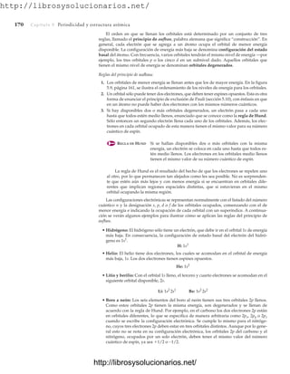 http://librosysolucionarios.net/
170 Capítulo 5 Periodicidad y estructura atómica
El orden en que se llenan los orbitales está determinado por un conjunto de tres
reglas, llamado el principio de aufbau, palabra alemana que significa “construcción”. En
general, cada electrón que se agrega a un átomo ocupa el orbital de menor energía
disponible. La configuración de energía más baja se denomina configuración del estado
basal del átomo. Con frecuencia, varios orbitales tendrán el mismo nivel de energía —por
ejemplo, los tres orbitales p o los cinco d en un subnivel dado. Aquellos orbitales que
tienen el mismo nivel de energía se denominan orbitales degenerados.
Reglas del principio de aufbau:
1. Los orbitales de menor energía se llenan antes que los de mayor energía. En la figura
5.9, página 161, se ilustra el ordenamiento de los niveles de energía para los orbitales.
2. Un orbital sólo puede tener dos electrones, que deben tener espines opuestos. Esta es otra
forma de enunciar el principio de exclusión de Pauli (sección 5.10), con énfasis en que
en un átomo no puede haber dos electrones con los mismos números cuánticos.
3. Si hay disponibles dos o más orbitales degenerados, un electrón pasa a cada uno
hasta que todos estén medio llenos, enunciado que se conoce como la regla de Hund.
Sólo entonces un segundo electrón llena cada uno de los orbitales. Además, los elec-
trones en cada orbital ocupado de esta manera tienen el mismo valor para su número
cuántico de espín.
REGLA DE HUND Si se hallan disponibles dos o más orbitales con la misma
energía, un electrón se coloca en cada uno hasta que todos es-
tén medio llenos. Los electrones en los orbitales medio llenos
tienen el mismo valor de su número cuántico de espín.
La regla de Hund es el resultado del hecho de que los electrones se repelen uno
al otro, por lo que permanecen tan alejados como les sea posible. No es sorprenden-
te que estén aún más lejos y con menos energía si se encuentran en orbitales dife-
rentes que implican regiones espaciales distintas, que si estuvieran en el mismo
orbital ocupando la misma región.
Las configuraciones electrónicas se representan normalmente con el listado del número
cuántico n y la designación s, p, d o f de los orbitales ocupados, comenzando con el de
menor energía e indicando la ocupación de cada orbital con un superíndice. A continua-
ción se verán algunos ejemplos para ilustrar cómo se aplican las reglas del principio de
aufbau.
• Hidrógeno: El hidrógeno sólo tiene un electrón, que debe ir en el orbital 1s de energía
más baja. En consecuencia, la configuración de estado basal del electrón del hidró-
geno es 1s1
.
H: 1s1
• Helio: El helio tiene dos electrones, los cuales se acomodan en el orbital de energía
más baja, 1s. Los dos electrones tienen espines opuestos.
He: 1s2
• Litio y berilio: Con el orbital 1s lleno, el tercero y cuarto electrones se acomodan en el
siguiente orbital disponible, 2s.
Li: 1s2
2s1
Be: 1s2
2s2
• Boro a neón: Los seis elementos del boro al neón tienen sus tres orbitales 2p llenos.
Como estos orbitales 2p tienen la misma energía, son degenerados y se llenan de
acuerdo con la regla de Hund. Por ejemplo, en el carbono los dos electrones 2p están
en orbitales diferentes, lo que se especifica de manera arbitraria como 2px, 2py o 2pz
cuando se escribe la configuración electrónica. Se cumple lo mismo para el nitróge-
no, cuyos tres electrones 2p deben estar en tres orbitales distintos. Aunque por lo gene-
ral esto no se nota en su configuración electrónica, los orbitales 2p del carbono y el
nitrógeno, ocupados por un solo electrón, deben tener el mismo valor del número
cuántico de espín, ya sea 1/2 o -1/2.
www.FreeLibros.org
http://librosysolucionarios.net/
http://librosysolucionarios.net/
 