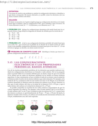 http://librosysolucionarios.net/
5. 15 L A S C O N F I G U R A C I O N E S E L E C T R Ó N I C A S Y L A S P R O P I E D A D E S P E R I Ó D I C A S : . . . 175
ESTRATEGIA
Una forma de resolver este problema es analizar la configuración electrónica e identificar a
qué átomo corresponde. De manera alternativa, es posible contar los electrones; esto nos
daría el número atómico del átomo.
SOLUCIÓN
El átomo se encuentra en el quinto renglón porque su configuración electrónica en el estado
basal sigue al kriptón y tiene la configuración 5s2
4d5
, que lo identifica como el tecnecio. En
forma alternativa, tiene 36  7  43 electrones y es el elemento con Z  43.
쑺 PROBLEMA 5.18 Indique las configuraciones electrónicas del estado basal para los si-
guientes átomos, luego dibuje los diagramas de llenado de orbitales para los incisos a) a c).
a)
b)
c)
d)
쑺 PROBLEMA 5.19 ¿Cuál es una configuración electrónica probable del estado basal para
el ion sodio, Na
, que se forma por la pérdida de un electrón de un átomo neutro de sodio?
¿Cuál es una probable configuración electrónica de estado basal para el ion cloro, Cl
, el cual
se forma al agregar un electrón a un átomo neutro de cloro?
PROBLEMA DE CONCEPTO CLAVE 5.20 Identifique al átomo que tiene la si-
guiente configuración electrónica en el estado basal:
Pb (Z = 82)
Sn (Z = 50)
Zn (Z = 30)
Ti (Z = 22)
[Ar]
5.15 LAS CONFIGURACIONES
ELECTRÓNICAS Y LAS PROPIEDADES
PERIÓDICAS: RADIOS ATÓMICOS
Una de las muchas propiedades periódicas de los elementos que pueden explicarse me-
diante las configuraciones electrónicas es el tamaño o radio atómico. Tal vez se pregunte
cómo se puede hablar de un tamaño definido para un átomo, luego de que en la sección
5.8 se afirmó que las nubes de electrones alrededor de los átomos no tienen fronteras
específicas. Lo que comúnmente se hace es definir el radio de un átomo como la mitad de
la distancia entre el núcleo de dos átomos idénticos que están enlazados. Por ejemplo, en la
molécula de Cl2, la distancia entre los dos núcleos de cloro es de 198 pm; en el diamante
(carbono elemental), la distancia entre dos átomos de carbono es de 154 pm. Entonces, se
dice que el radio atómico del cloro es la mitad de la distancia Cl-Cl, o 99 pm, y que el
radio atómico del carbono es la mitad de la distancia C-C, o 77 pm.
Es posible comprobar la exactitud de los radios atómicos asegurándose de que los
valores asignados son aditivos. Por ejemplo, como el radio atómico del Cl es de 99 pm y
el radio atómico del C es de 77 pm, la distancia entre los núcleos de Cl y C, cuando estos
dos átomos se enlazan, es aproximadamente de 99 pm  77 pm, o 176 pm. De hecho, la
distancia medida entre el cloro y el carbono en la molécula del clorometano (CH3Cl) es de
178 pm, notablemente cerca del valor esperado.
d = 198 pm d = 154 pm d = 178 pm
d
2
Cl Cl C C Cl C
= 99 pm d
2
= 77 pm (99 pm + 77 pm = 176 pm)
predicción
www.FreeLibros.org
.
http://librosysolucionarios.net/
http://librosysolucionarios.net/
 