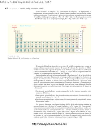 http://librosysolucionarios.net/
176 Capítulo 5 Periodicidad y estructura atómica
Como se observa en la figura 5.19 y gráficamente en la figura 5.1 de la página 147, la
comparación del radio atómico con el número atómico muestra un patrón de valores
máximos y mínimos. El radio atómico se incrementa conforme se desciende en un grupo
de la tabla periódica (por ejemplo, Li Na K Rb Cs), pero disminuye de izquierda
a derecha a lo largo de un renglón (por ejemplo, Na  Mg  Al  Si  P  S  Cl).
El radio
aumenta
El radio
aumenta
El radio disminuye
He
Ne
At
Ar
Kr
Xe
Rn
He
Ne
At
Ar
Kr
Xe
Rn
H
Li
Na
K
Rb
Cs
Be
Mg
Ca
Sr
Ba
Sc
Y
La
Ti
Zr
Hf
V
Nb
Ta
Cr
Mo
W
Mn
Tc
Re
Fe
Ru
Os
Co
Rh
Ir
F
Ni
Pd
Pt
Cu
Ag
Au
Zn
Cd
Hg
Al
Ga
In
Tl
Si
Ge
Sn
Pb
P
As
Sb
S
B C N O
Se
Te
Po
Bi
Cl
Br
I
37
152
186
227
248
265
112
160
197
215
222
162
180
187
147
160
159
134
146
146
128
139
127
137
126
134
135
125
134
136
72
124
137
138
128
144
144
134
151
151
143
135
167
170
117
122
140
175
110
120
140
104
83 77 75 73
116
143
167
150
99
114
133
139
136
FIGURA 5.19
Radios atómicos de los elementos en picómetros.
El aumento del radio al descender en un grupo de la tabla periódica ocurre porque se
ocupan orbitales sucesivamente mayores de la capa de valencia. Por ejemplo, en el Li el
nivel más externo es el segundo (2s1
); en el Na es el tercero (3s1
); en el K es el cuarto (4s1
);
y así sucesivamente hasta el Rb(5s1
), Cs (6s1
) y Fr (7s1
). Como se ocupan niveles más
grandes, los radios atómicos también son más grandes.
La disminución del radio atómico de izquierda a derecha a través de un periodo de la
tabla periódica ocurre por el incremento en la carga nuclear efectiva para los electrones de
la capa de valencia. Como se vio en la sección 5.11, Zef, la carga nuclear efectiva que real-
mente percibe un electrón, es menor que la carga nuclear verdadera Z gracias al fenó-
meno de apantallamiento que ocasionan los otros electrones del átomo. La intensidad del
efecto pantalla que siente un electrón depende tanto del nivel como del subnivel de los
demás electrones con los cuales interactúa. Como regla general, un electrón de la capa de
valencia está:
• Fuertemente apantallado por los electrones en los niveles internos, los cuales están
más cerca del núcleo.
• Ligeramente apantallado por los otros electrones que están en el mismo nivel, de
acuerdo con el orden s  p  d  f.
• Débilmente apantallado por los electrones del mismo subnivel, que están a la misma
distancia del núcleo.
Por ejemplo, al avanzar por el tercer periodo, del Na al Ar, cada electrón adicional se
agrega al mismo nivel (desde el 3s1
para el Na hasta el 3s2
3p6
para el Ar). Como los elec-
trones en un mismo nivel están aproximadamente a la misma distancia del núcleo, son
relativamente ineficaces para apantallarse uno a otro. No obstante, al mismo tiempo se
incrementa la carga nuclear Z de 11 para el Na hasta 18 para el Ar. Entonces, la carga
nuclear efectiva para los electrones de la capa de valencia aumenta conforme se avanza en
un periodo, lo cual ocasiona que todos los electrones de valencia estén más cerca del
núcleo y que el radio atómico se reduzca de forma progresiva (figura 5.20).
www.FreeLibros.org
http://librosysolucionarios.net/
http://librosysolucionarios.net/
 