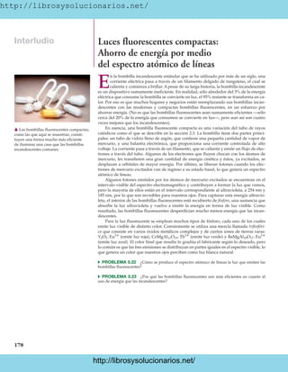 http://librosysolucionarios.net/
178
Interludio Luces fluorescentes compactas:
Ahorro de energía por medio
del espectro atómico de líneas
E
n la bombilla incandescente estándar que se ha utilizado por más de un siglo, una
corriente eléctrica pasa a través de un filamento delgado de tungsteno, el cual se
calienta y comienza a brillar. A pesar de su larga historia, la bombilla incandescente
es un dispositivo sumamente ineficiente. En realidad, sólo alrededor del 5% de la energía
eléctrica que consume la bombilla se convierte en luz, el 95% restante se transforma en ca-
lor. Por eso es que muchos hogares y negocios están reemplazando sus bombillas incan-
descentes con las modernas y compactas bombillas fluorescentes, en un esfuerzo por
ahorrar energía. (No es que las bombillas fluorescentes sean sumamente eficientes —sólo
cerca del 20% de la energía que consumen se convierte en luz—, pero aun así son cuatro
veces mejores que los incandescentes).
En esencia, una bombilla fluorescente compacta es una variación del tubo de rayos
catódicos como el que se describe en la sección 2.3. La bombilla tiene dos partes princi-
pales: un tubo de vidrio lleno de argón, que contiene una pequeña cantidad de vapor de
mercurio, y una balastra electrónica, que proporciona una corriente controlada de alto
voltaje. La corriente pasa a través de un filamento, que se calienta y emite un flujo de elec-
trones a través del tubo. Algunos de los electrones que fluyen chocan con los átomos de
mercurio, les transfieren una gran cantidad de energía cinética y éstos, ya excitados, se
desplazan a orbitales de mayor energía. Por último, se liberan fotones cuando los elec-
trones de mercurio excitados van de regreso a su estado basal, lo que genera un espectro
atómico de líneas.
Algunos fotones emitidos por los átomos de mercurio excitados se encuentran en el
intervalo visible del espectro electromagnético y contribuyen a formar la luz que vemos,
pero la mayoría de ellos están en el intervalo correspondiente al ultravioleta, a 254 nm y
185 nm, por lo que son invisibles para nuestros ojos. Para capturar esta energía ultravio-
leta, el interior de las bombillas fluorescentes está recubierto de fósforo, una sustancia que
absorbe la luz ultravioleta y vuelve a emitir la energía en forma de luz visible. Como
resultado, las bombillas fluorescentes desperdician mucho menos energía que las incan-
descentes.
Para la luz fluorescente se emplean muchos tipos de fósforo, cada uno de los cuales
emite luz visible de distinto color. Comúnmente se utiliza una mezcla llamada trifosfóri-
ca que consiste en varios óxidos metálicos complejos y de ciertos iones de tierras raras:
(emite luz roja), (emite luz verde) y
(emite luz azul). El color final que resulta lo gradúa el fabricante según lo deseado, pero
lo común es que las tres emisiones se distribuyan en partes iguales en el espectro visible, lo
que genera un color que nuestros ojos perciben como luz blanca natural.
쑺 PROBLEMA 5.22 ¿Cómo se produce el espectro atómico de líneas la luz que emiten las
bombillas fluorescentes?
쑺 PROBLEMA 5.23 ¿Por qué las bombillas fluorescentes son más eficientes en cuanto al
uso de energía que las incandescentes?
BaMgAl10O17 :Eu2
CeMgAl11O19 :Tb3
Y2O3 :Eu3
䉱 Las bombillas fluorescentes compactas,
como las que aquí se muestran, consti-
tuyen una forma mucho más eficiente
de iluminar una casa que las bombillas
incandescentes comunes.
www.FreeLibros.org
.
http://librosysolucionarios.net/
http://librosysolucionarios.net/
 