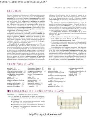 http://librosysolucionarios.net/
P R O B L E M A S D E C O N C E P T O S C L AV E 179
T É R M I N O S C L A V E
amplitud 151
capa de valencia 173
carga nuclear efectiva (Zef) 169
configuración electrónica 169
configuración electrónica del
estado basal 170
cuanto 156
degenerado 170
ecuación de Balmer-Rydberg
153
ecuación de De Broglie 157
elemento del bloque d 173
elemento del bloque f 173
elemento del bloque p 173
elemento del bloque s 173
energía electromagnética 149
espectro de líneas 152
espectro electromagnético
149
fotón 155
frecuencia (n) 150
función de onda 160
hertz (Hz) 151
longitud de onda () 151
modelo de la mecánica
cuántica 158
nivel 160
nodo 163
número cuántico 160
número cuántico angular (l)
160
número cuántico de espín (ms)
168
número cuántico magnético
(ml) 161
número cuántico principal (n)
160
orbital 160
principio de aufbau 170
principio de exclusión de
Pauli 168
principio de incertidumbre de
Heisenberg 158
regla de Hund 170
subnivel 160
P R O B L E M A S D E C O N C E P T O S C L A V E
Los problemas 5.1 a 5.23 aparecen en el interior del capítulo.
5.24 ¿En qué parte de la ilustración en blanco de la tabla per-
iódica aparecen los elementos que satisfacen las siguientes
descripciones?
a) Elementos con configuración electrónica del estado
basal de la capa de valencia
b) Elemento cuyo cuarto nivel contiene dos electrones p
c) Elemento con configuración electrónica del estado
basal: [Ar] 4s2
3d10
4p5
ns2
np5
R E S U M E N
Entender la naturaleza de los átomos y de las moléculas comienza
con la comprensión de la luz y de otras clases de energía electro-
magnética, que constituyen el espectro electromagnético. Una onda
electromagnética viaja a través del vacío a la rapidez de la luz (c) y
está caracterizada por su frecuencia (n), su longitud de onda ()
y su amplitud. A diferencia de la luz blanca del Sol, que consiste en
una distribución casi continua de longitudes de onda, la luz que
emite un átomo excitado consiste sólo en algunas longitudes de
onda discretas, el llamado espectro de líneas. Las longitudes de onda
observadas corresponden a diferencias específicas de energía entre
las energías de los diferentes orbitales.
El espectro atómico de líneas se origina porque la energía elec-
tromagnética ocurre sólo en cantidades discretas o cuantos. Así
como la luz se comporta en ciertos aspectos como una corriente de
partículas pequeñas (fotones), también los electrones y otras
unidades diminutas de materia se comportan en ciertos aspectos
como ondas. La longitud de onda de una partícula de masa m que
viaja a una velocidad v está dada por la ecuación de De Broglie,
h/mv, donde h es la constante de Planck.
El modelo de la mecánica cuántica propuesto en 1926 por
Erwin Schrödinger, describe un átomo mediante una ecuación
matemática similar a la que se emplea para describir el movimien-
to de una onda. El comportamiento de cada electrón en un átomo
se caracteriza por una función de onda, u orbital, cuyo cuadrado
define la probabilidad de encontrar al electrón en un espacio deter-
minado. Cada función de onda tiene un conjunto de tres paráme-
tros llamados números cuánticos. El número cuántico principal n
define el tamaño del orbital; el número cuántico del momento
angular l define la forma del orbital y el número cuántico mag-
nético ml define la orientación espacial del mismo. En un átomo de
hidrógeno, el cual contiene sólo un electrón, la energía de un
orbital sólo depende de n. En un átomo polielectrónico la energía
de un orbital depende tanto de n como de l. Además, el número
cuántico del espín ms especifica el espín del electrón como 1/2 o
-1/2.
Los orbitales se agrupan en niveles sucesivos, o capas, de
acuerdo con su número cuántico principal n. Dentro de un nivel, los
orbitales se agrupan en los subniveles s, p, d y f, de acuerdo con sus
números cuánticos del momento angular l. Un orbital en un subni-
vel s es esférico, en un subnivel p tiene forma de pera, y cuatro de
los cinco orbitales en un subnivel d tienen forma de trébol.
La configuración electrónica del estado basal de un átomo
polielectrónico se obtiene siguiendo la serie de reglas llamadas
principio de aufbau.
1. Se llenan primero los orbitales de menor energía.
2. Cada orbital sólo puede llenarse con electrones de espín
opuesto (principio de exclusión de Pauli).
3. Si dos o más orbitales tienen igual energía (son degenerados),
cada uno debe ocuparse a la mitad antes de que cualquiera de
ellos se llene (regla de Hund).
La tabla periódica es el principio organizador más importan-
te de la química. Es de gran utilidad predictiva porque los elemen-
tos de cada grupo tienen configuraciones electrónicas de la capa
de valencia similares, por lo que sus propiedades son semejantes. El
radio atómico de los elementos también presenta variaciones pe-
riódicas de acuerdo con la posición que ocupan en la tabla. El radio
atómico aumenta conforme se desciende en un grupo, porque au-
menta n, y disminuye de izquierda a derecha a través de un perio-
do debido a que se incrementa la carga nuclear efectiva (Zef).
www.FreeLibros.org
http://librosysolucionarios.net/
http://librosysolucionarios.net/
 
