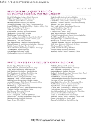 http://librosysolucionarios.net/
REVISORES DE LA QUINTA EDICIÓN
DE QUÍMICA GENERAL, POR McMURRY/FAY
P R E F A C I O xxi
David S. Ballantine, Northern Illinois University
Debbie Beard, Mississippi State University
Allen Clabo, Francis Marion University
Dean Dickerhoof, Colorado School of Mines
Amina El-Ashmawy, Collin County Community College
Joseph W. Ellison, United States Military Academy at West Point
Kathy Flynn, College of the Canyons
Ted Foster, Folsom Lake College
Cheryl Frech, University of Central Oklahoma
Mark Freilich, University of Memphis
Mark Freitag, Creighton University
Travis Fridgen, Memorial University of Newfoundland
Jack Goldsmith, University of South Carolina Aiken
Mildred Hall, Clark State University
Lois Hansen-Polcar, Cuyahoga Community College
Michael Hauser, St. Louis Community College—Meramec
Patricia Heiden, Michigan Tech University
Thomas Hermann, University of California—San Diego
Todd Hopkins, Baylor University
Jerry Keister, University of Buffalo
Chulsung Kim, University of Dubuque
Ranjit Koodali, University of South Dakota
Valerie Land, University of Arkansas Community College
Celestia Lau, Lorain County Community College
Stephen S. Lawrence, Saginaw Valley State University
Shannon Lieb, Butler University
Rudy Luck, Michigan Technological University
Iain McNab, University of Toronto
Ashley Mahoney, Bethel College
Cynthia N. Peck, Delta College
Svein Saebo, Mississippi State University
Patricia Schroeder, Johnson County Community College
David Shoop, John Brown University
Penny Snetsinger, Sacred Heart University
Steven Socol, McHenry County College
Thomas E. Sorensen, University of Wisconsin—Milwaukee
Keith Stein, University of Missouri—St. Louis
Beth Steiner, University of Akron
John B. Vincent, University of Alabama
Marcy Whitney, University of Alabama
James Wu, Tarrant County Community College
PARTICIPANTES EN LA ENCUESTA ORGANIZACIONAL
Stanley Bajue, Medgar Evers College
Chipley Bennett, Spartanburg Technical College
Andy Bhatti, Spartanburg Technical College
Jody Buckholtz, Northeastern State University
Paul Charlesworth, Michigan Tech. University
Joseph Chimeno, College of Eastern Utah
Sharon Coolican, Cayuga Community College
Stephen R. Daniel, Colorado School of Mines
Janel DeGrazia, University of Colorado—Boulder
Amina El-Asmawy, Collin County Community College
Kathy Flynn, College of the Canyons
Mark Freitag, Creighton University
Dr. Barbara Gage, Prince George’s Community College
Vladimir, Garkov, Mary Baldwin College
Gus Gerrans, University of Virginia
Cliff Gottlieb, Shasta College
Laura Grandgenett, University of Dubuque
Sandra Greer, University of Maryland–College Park
Hollyann Harris, Creighton University
Bruce Heyen, Tabor College
Pat Hiden, Michigan Tech. University
Michael Jordan, Oklahoma Baptist University
Andy Jorgensen, University of Toledo
Margaret Kastner, Bucknell University
Kimberfly Kostka, University of Wisconsin—Rock County
Brad Mercer, Graceland University
David Metcalf, University of Virginia
Thomas Murphy, University of Maryland—College Park
Don Neu, St. Cloud State University
Manjo Patil, Western Iowa Tech Community College
Paul Reinbold, Southern Nazarene University
Bryan Roberts, University of Pennsylvania
Dr. Scott Sinex, Prince George’s Community College
Patricia Splan, University of Minnesota—Duluth
Ann Sullivan, California State University—Stanislaus
Kathleen Swallow, Merrimack College
Evalyn A. Trzcinski, Connors State College
James Wu, Tarrant County Community College South
George Uhlig, College of Eastern Utah
Shawna York, Oklahoma Baptist University
www.FreeLibros.org
http://librosysolucionarios.net/
http://librosysolucionarios.net/
 