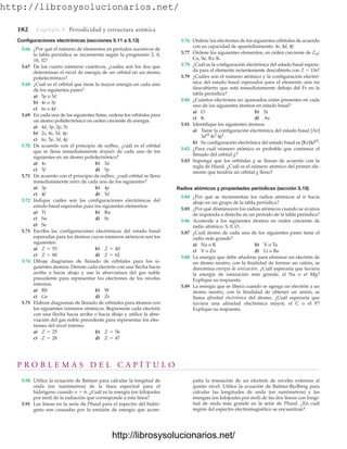 http://librosysolucionarios.net/
182 Capítulo 5 Periodicidad y estructura atómica
Configuraciones electrónicas (secciones 5.11 a 5.13)
5.66 ¿Por qué el número de elementos en periodos sucesivos de
la tabla periódica se incrementa según la progresión 2, 8,
18, 32?
5.67 De los cuatro números cuánticos, ¿cuáles son los dos que
determinan el nivel de energía de un orbital en un átomo
polielectrónico?
5.68 ¿Cuál es el orbital que tiene la mayor energía en cada uno
de los siguientes pares?
a) 5p o 5d
b) 4s o 3p
c) 6s o 4d
5.69 En cada una de las siguientes listas, ordene los orbitales para
un átomo polielectrónico en orden creciente de energía:
a) 4d, 3p, 2p, 5s
b) 2s, 4s, 3d, 4p
c) 6s, 5p, 3d, 4p
5.70 De acuerdo con el principio de aufbau, ¿cuál es el orbital
que se llena inmediatamente después de cada uno de los
siguientes en un átomo polielectrónico?
a) 4s b) 3d
c) 5f d) 5p
5.71 De acuerdo con el principio de aufbau, ¿cuál orbital se llena
inmediatamente antes de cada uno de los siguientes?
a) 3p b) 4p
c) 4f d) 5d
5.72 Indique cuáles son las configuraciones electrónicas del
estado basal esperadas para los siguientes elementos:
a) Ti b) Ru
c) Sn d) Sr
e) Se
5.73 Escriba las configuraciones electrónicas del estado basal
esperadas para los átomos cuyos números atómicos son los
siguientes:
a) b)
c) d)
5.74 Dibuje diagramas de llenado de orbitales para los si-
guientes átomos. Denote cada electrón con una flecha hacia
arriba o hacia abajo y use la abreviatura del gas noble
precedente para representar los electrones de los niveles
internos.
a) Rb b) W
c) Ge d) Zr
5.75 Elabore diagramas de llenado de orbitales para átomos con
los siguientes números atómicos. Represente cada electrón
con una flecha hacia arriba o hacia abajo y utilice la abre-
viación del gas noble precedente para representar los elec-
trones del nivel interno.
a) b)
c) d) Z = 47
Z = 28
Z = 56
Z = 25
Z = 62
Z = 80
Z = 40
Z = 55
5.76 Ordene los electrones de los siguientes orbitales de acuerdo
con su capacidad de apantallamiento: 4s, 4d, 4f.
5.77 Ordene los siguientes elementos, en orden creciente de Zef:
Ca, Se, Kr, K.
5.78 ¿Cuál es la configuración electrónica del estado basal espera-
da para el elemento recientemente descubierto con Z  116?
5.79 ¿Cuáles son el número atómico y la configuración electró-
nica del estado basal esperados para el elemento aún no
descubierto que está inmediatamente debajo del Fr en la
tabla periódica?
5.80 ¿Cuántos electrones no apareados están presentes en cada
uno de los siguientes átomos en estado basal?
a) O b) Si
c) K d) As
5.81 Identifique los siguientes átomos:
a) Tiene la configuración electrónica del estado basal [Ar]
b) Su configuración electrónica del estado basal es [Kr]4d10
.
5.82 ¿Para cuál número atómico es probable que comience el
llenado del orbital g?
5.83 Suponga que los orbitales g se llenan de acuerdo con la
regla de Hund. ¿Cuál es el número atómico del primer ele-
mento que tendría un orbital g lleno?
Radios atómicos y propiedades periódicas (sección 5.15)
5.84 ¿Por qué se incrementan los radios atómicos al ir hacia
abajo en un grupo de la tabla periódica?
5.85 ¿Por qué disminuyen los radios atómicos cuando se avanza
de izquierda a derecha en un periodo de la tabla periódica?
5.86 Acomode a los siguientes átomos en orden creciente de
radio atómico: S, F, O.
5.87 ¿Cuál átomo de cada una de los siguientes pares tiene el
radio más grande?
a) Na o K b) V o Ta
c) V o Zn d) Li o Ba
5.88 La energía que debe añadirse para eliminar un electrón de
un átomo neutro, con la finalidad de formar un catión, se
denomina energía de ionización. ¿Cuál esperaría que tuviera
la energía de ionización más grande, el Na o el Mg?
Explique su respuesta.
5.89 La energía que se libera cuando se agrega un electrón a un
átomo neutro, con la finalidad de obtener un anión, se
llama afinidad electrónica del átomo. ¿Cuál esperaría que
tuviera una afinidad electrónica mayor, el C o el F?
Explique su respuesta.
3d10
4s2
4p1
.
P R O B L E M A S D E L C A P Í T U L O
5.90 Utilice la ecuación de Balmer para calcular la longitud de
onda (en nanómetros) de la línea espectral para el
hidrógeno cuando n  6. ¿Cuál es la energía (en kilojoules
por mol) de la radiación que corresponde a esta línea?
5.91 Las líneas en la serie de Pfund para el espectro del hidró-
geno son causadas por la emisión de energía que acom-
paña la transición de un electrón de niveles externos al
quinto nivel. Utilice la ecuación de Balmer-Rydberg para
calcular las longitudes de onda (en nanómetros) y las
energías (en kilojoules por mol) de las dos líneas con longi-
tud de onda más grande en la serie de Pfund. ¿En cuál
región del espectro electromagnético se encuentran?
www.FreeLibros.org
http://librosysolucionarios.net/
http://librosysolucionarios.net/
 