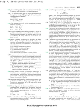 http://librosysolucionarios.net/
P R O B L E M A S D E L C A P Í T U L O 183
5.92 ¿Cuál es la longitud de onda más corta (en nanómetros) en
la serie de Pfund? (problema 5.91) para el hidrógeno?
5.93 ¿Cuál es la longitud de onda (en metros) de los fotones con
las siguientes energías? ¿En qué región del espectro electro-
magnético aparece cada una?
a) 142 kJ/mol
b) kJ/mol
c) kJ/mol
5.94 ¿Cuál es la energía de cada uno de los siguientes fotones en
kilojoules por mol?
a)
b)
c) m
5.95 El segundo se define en el SI como la duración de 9,192,631,770
periodos de radiación correspondiente a la transición en-
tre dos niveles de energía de un átomo de cesio-133. ¿Cuál
es la diferencia de energía entre esos dos niveles en kilo-
joules por mol?
5.96 Escriba el símbolo, la configuración electrónica del estado
basal y dibuje un diagrama de llenado de orbitales para
cada uno de los siguientes átomos. Use la abreviatura del
gas noble precedente para representar los electrones de los
niveles internos.
a) El metal alcalinotérreo más pesado
b) El metal de transición más ligero
c) El metal actínido más pesado
d) El semimetal más ligero
e) El elemento del grupo 6A en el quinto periodo
5.97 Imagine un universo en el que los cuatro números cuánti-
cos tengan los mismos valores posibles que en nuestro uni-
verso, excepto que el número cuántico del momento angu-
lar l pudiera tomar valores enteros de 0, 1, 2,…, n  1 (en
vez de 0, 1, 2,…, n -1).
a) ¿Cuántos elementos habría en los dos primeros ren-
glones de la tabla periódica en ese universo?
b) ¿Cuál sería el número atómico del elemento ubicado en
el segundo renglón y la quinta columna?
c) Dibuje un diagrama de llenado de orbitales para el ele-
mento con número atómico de 12.
5.98 El cesio metálico se utiliza con frecuencia en las celdas fo-
toeléctricas porque la energía necesaria para expulsar los
electrones desde una superficie de cesio es relativamente
pequeña (206.5 kJ/mol). ¿A qué longitud de onda (en nanó-
metros) corresponde lo anterior?
5.99 La luz láser que emplean los reproductores de discos com-
pactos tiene   780 nm. ¿En qué región del espectro elec-
tromagnético aparece esta luz? ¿Cuál es la energía de esa
luz en kilojoules por mol?
5.100 Dibuje diagramas de llenado de orbitales para los si-
guientes átomos. Represente cada electrón con una flecha
hacia arriba o hacia abajo; utilice la abreviatura del gas
noble precedente para representar los electrones de los
niveles internos.
a) Sr b) Cd
c) Tiene d) Tiene
5.101 Los radios atómicos del Y (189 pm) y el La (187 pm) son muy
diferentes, pero el del Zr (160 (pm) y el del Hf (159 pm) son
idénticos en esencia. Explique esto.
Z = 34
Z = 22
l = 4.11 * 10-5
n = 5.45 * 104
s-1
n = 3.79 * 1011
s-1
4.81 * 104
4.55 * 10-2
5.102 Un método para calcular la Zef es usar la ecuación:
donde E es la energía necesaria para eliminar un electrón
de un átomo y n es el número cuántico principal del elec-
trón. Use esta ecuación para calcular valores de Zef para los
electrones de más alta energía del potasio (E  418.8
kJ/mol) y del kriptón (E  1350.7 kJ/mol).
5.103 Un watt (W) es igual a 1 J/s. Suponga que el 5.0% de la
energía que sale de una bombilla de 75 W es luz visible y que
la longitud de onda promedio de esa luz es de 550 nm.
¿Cuántos fotones emite la bombilla por segundo?
5.104 Los hornos de microondas funcionan irradiando los ali-
mentos con radiación de microondas que se absorbe y con-
vierte en calor. Suponga que se emplea radiación con  
15.0 cm, que toda la energía se convierte en calor y que se
necesitan 4.184 J para elevar en 1.00 °C la temperatura de
1.00 g de agua. ¿Cuántos fotones son necesarios para elevar
la temperatura de una taza con 350 mL de agua, de 20 °C a
95 °C?
5.105 Los anteojos fotocromados para el sol, que se oscurecen al
exponerse a la luz, contienen una cantidad pequeña de
AgCl(s) integrado en el vidrio. Cuando se irradian con luz,
se producen átomos de plata metálica y el material se
oscurece: La estructura rígida del
vidrio impide que escapen los átomos de cloro, por lo que
la reacción se revierte tan pronto como se elimina la luz. Si
se requieren 310 kJ/mol de energía para desencadenar la
reacción, ¿cuál es la longitud de onda necesaria?
5.106 La energía necesaria para eliminar un electrón de un átomo
se conoce como energía de ionización, Ei. Esta energía se
mide por medio de una técnica denominada espectroscopia
fotoelectrónica, en la que se dirige luz de longitud de onda 
hacia un átomo, lo que ocasiona que se emita un electrón.
La energía cinética de éste (Ek) se mide determinando su
velocidad, v (Ek  m v2
/2), y Ei se calcula mediante el prin-
cipio de conservación de la energía. Es decir, la energía de la
luz incidente es igual a Ei más Ek. ¿Cuál es la energía de
ionización de los átomos de selenio (en kilojoules por mol)
si una luz con   48.2 nm produce electrones con una
velocidad de 2.371  106
m/s? La masa, m, de un electrón
es de 9.109  1031
kg.
5.107 Los rayos X, con longitud de onda de 1.54  1010
m, se pro-
ducen cuando una lámina de cobre metálico es bombardeada
con electrones de alta energía que han sido acelerados por
una diferencia de voltaje de 30,000 V. La energía cinética de
los electrones es igual al producto de la diferencia de volta-
je por la carga electrónica en coulombs, donde 1 volt-cou-
lomb  1 J.
a) ¿Cuáles son la energía cinética (en joules) y la longitud
de onda de De Broglie (en metros) de un electrón que
ha sido acelerado por una diferencia de voltaje de
30,000 V?
b) ¿Cuál es la energía (en joules) de los rayos X emitidos
por la lámina de cobre?
5.108 En el modelo de Bohr para la estructura atómica, los elec-
trones están restringidos a orbitar un núcleo a distancias
específicas, dadas por la ecuación:
donde r es el radio de la órbita, Z es la carga del núcleo, a0
es el radio de Bohr y tiene un valor de 5.292  1011
m y n es
un entero positivo (n  1, 2, 3,…) como número cuántico
r =
n2
a0
Z
AgCl(s) : Ag(s) + Cl.
Zef =
B
(E)(n2)
1312 kJ/mol
www.FreeLibros.org
http://librosysolucionarios.net/
http://librosysolucionarios.net/
 