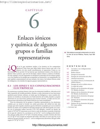 http://librosysolucionarios.net/
C A P Í T U L O
6
Enlaces iónicos
y química de algunos
grupos o familias
representativos
C O N T E N I D O
6.1 Los iones y sus configuraciones
electrónicas
6.2 Radios iónicos
6.3 Energía de ionización
6.4 Energías de ionización más altas
6.5 Afinidad electrónica
6.6 Los enlaces iónicos y la formación de
sólidos iónicos
6.7 Energías de red en sólidos iónicos
6.8 La regla del octeto
6.9 Química de los elementos del grupo
1A: Metales alcalinos
6.10 Química de los elementos del grupo
2A: Metales alcalinotérreos
6.11 Química de los elementos del grupo
3A: Aluminio
6.12 Química de los elementos del grupo
7A: Halógenos
6.13 Química de los elementos del grupo
8A: Gases nobles
쐽 Interludio: Sal
¿Qué es lo que mantiene unidos a los átomos en los compuestos
químicos? Está claro que debe haber alguna fuerza que une a los
átomos; de otro modo sencillamente se separarían. Como se vio
brevemente en la sección 2.8, las fuerzas que mantienen unidos a los átomos se
llaman enlaces químicos, que son de dos tipos: enlaces iónicos y enlaces covalentes.
En este capítulo y los dos siguientes se estudiará la naturaleza de los enlaces quími-
cos y los cambios en la energía que acompañan su formación y su rompimiento. En
este capítulo comenzaremos con una mirada a los iones y los enlaces iónicos, entre
los halógenos y los metales de algunos grupos representativos.
6.1 LOS IONES Y SUS CONFIGURACIONES
ELECTRÓNICAS
En numerosas ocasiones hemos visto que los elementos metálicos, ubicados en el
lado izquierdo de la tabla periódica, tienden a ceder electrones en sus reacciones
químicas para formar cationes, en tanto que los halógenos y unos cuantos ele-
mentos no metálicos, localizados en el lado derecho de la tabla, tienden a aceptar
electrones en sus reacciones químicas para formar aniones. ¿Cuáles son las con-
figuraciones electrónicas del estado basal de los iones resultantes?
Para los elementos de los grupos o familias representativos, los electrones
cedidos por un metal al formar un catión provienen del orbital de más alta
energía que esté ocupado, mientras que los electrones aceptados por un no metal al
formar un anión van al orbital de más baja energía que esté desocupado, de acuer-
do con el principio aufbau (sección 5.12). Por ejemplo, cuando un átomo de
sodio (1s2
2s2
2p6
3s1
) reacciona con el cloro y cede un electrón, se pierde el electrón
de la capa de valencia 3s, y se forma es un ion Na
con la configuración electró-
nica del gas noble neón (1s2
2s2
2p6
). Al mismo tiempo, cuando el átomo del cloro
(1s2
2s2
2p6
3s2
3p5
) acepta un electrón del sodio, éste llena el vacío que hay en el
subnivel 3p para formar un ion Cl
con la configuración electrónica del gas noble
argón (1s2
2s2
2p6
3s2
3p6
).
185
䉱 Esta estatua se esculpió enteramente con sal en
la mina de sal de Wielicka, Polonia, hace 900
años.
www.FreeLibros.org
http://librosysolucionarios.net/
http://librosysolucionarios.net/
 