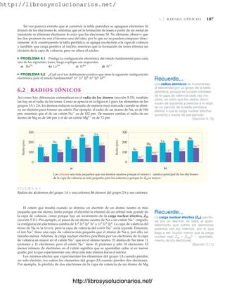 http://librosysolucionarios.net/
6.2 R A D I O S I Ó N I C O S 187
Tal vez parezca extraño que al construir la tabla periódica se agreguen electrones 3d
después de los electrones 4s, mientras que en la formación de iones a partir de un metal de
transición se eliminan electrones 4s antes que los electrones 3d. No obstante, observe que
los dos procesos no son el inverso uno del otro, por lo que no se pueden comparar direc-
tamente. Al ir construyendo la tabla periódica, se agrega un electrón a la capa de valencia
y también una carga positiva al núcleo, mientras que la formación de iones elimina un
electrón de la capa de valencia, pero no altera el núcleo.
쑺 PROBLEMA 6.1 Prediga la configuración electrónica del estado fundamental para cada
uno de los siguientes iones, luego explique sus respuestas.
a) b) c) d)
쑺 PROBLEMA 6.2 ¿Cuál es el ion doblemente positivo que tiene la siguiente configuración
electrónica para el estado fundamental?
6.2 RADIOS IÓNICOS
Así como hay diferencias sistemáticas en el radio de los átomos (sección 5.15), también
las hay en el radio de los iones. Como se aprecia en la figura 6.1 para los elementos de los
grupos 1A y 2A, los átomos reducen su tamaño de manera muy marcada cuando se elimi-
na un electrón para formar un catión. Por ejemplo, el radio de un átomo de Na, es de 186
pm, mientras que el de un catión Na
es de 102 pm. De manera similar, el radio de un
átomo de Mg es de 160 pm y el de un catión Mg2
es de 72 pm.
1s2
2s2
2p6
3s2
3p6
3d10
N3
Ti4
La3
Ra2
Los cationes son más pequeños que sus átomos neutros porque el nmero c uántico principal de los electrones
de la capa de valencia es más pequeño para los cationes y porque la Zef es mayor.
300
200
100
0
Radio
(pm)
a) b)
300
200
100
0
Radio
(pm)
Li
Na
K
Rb
Cs
Li
Na
K Rb Cs
Be
Mg
Ca
Sr Ba
Sr2
Ba2
Mg2
Be2
Ca2
FIGURA 6.1
Radios de: a) átomos del grupo 1A y sus cationes; b) átomos del grupo 2A y sus cationes.
El catión que resulta cuando se elimina un electrón de un átomo neutro es más
pequeño que ese átomo, tanto porque el electrón se eliminó de un orbital más grande de
la capa de valencia, como porque hay un incremento de la carga nuclear efectiva, Zef
(sección 5.11). Por ejemplo, al pasar de un átomo neutro de Na a un catión Na
cargado,
la configuración electrónica cambia de 1s2
2s2
2p6
3s1
a 1s2
2s2
2p6. La capa de valencia del
átomo de Na es la tercera, pero la capa de valencia del catión Na
es la segunda. Entonces,
el ion Na
tiene una capa de valencia más pequeña que el átomo de Na y, por ello, un
tamaño menor. Además, la carga nuclear efectiva percibida por los electrones de la capa
de valencia es mayor en el catión Na
que en el átomo neutro. El átomo de Na tiene 11
protones y 11 electrones, pero el catión Na
tiene 11 protones y sólo 10 electrones. El
menor número de electrones en el catión significa que se apantallan entre sí en menor
grado, por lo que experimentan una atracción más intensa hacia el núcleo.
Los mismos efectos que experimentan los elementos del grupo 1A cuando pierden
un solo electrón, los sufren los elementos del grupo 2A cuando pierden dos electrones.
Por ejemplo, la pérdida de dos electrones de la capa de valencia de un átomo de Mg
Recuerde...
Los radios atómicos se incrementan
al descender por un grupo de la tabla
periódica, porque se ocupan orbitales
de la capa de valencia cada vez ma-
yores, en tanto que los radios dismi-
nuyen de izquierda a derecha a lo largo
de un periodo de la tabla periódica
debido a que la carga nuclear efectiva
aumenta a través de ese periodo.
(Sección 5.15)
Recuerde...
La carga nuclear efectiva (Zef) percibi-
da por un electrón se debe al apan-
tallamiento que sufren los electrones
externos por los internos, por lo que
llega a ser mucho menor que la carga
nuclear real: Zef = Zreal?  apantalla-
miento de los electrones.
(Sección 5.11)
www.FreeLibros.org
.
http://librosysolucionarios.net/
http://librosysolucionarios.net/
 