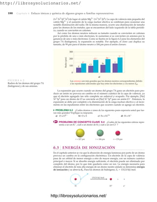 http://librosysolucionarios.net/
188 Capítulo 6 Enlaces iónicos y química de algunos grupos o familias representativos
(1s2
2s2
2p6
3s2
) da lugar al catión Mg2
(1s2
2s2
2p6
). La capa de valencia más pequeña del
catión Mg2
y el aumento de la carga nuclear efectiva se combinan para ocasionar una
notable disminución del radio. De la misma manera, ocurre una disminución de tamaño
para los átomos de los metales, que se encuentran del lado izquierdo de la tabla periódi-
ca, cuando se convierten en cationes.
Así como los átomos neutros reducen su tamaño cuando se convierten en cationes
por la pérdida de uno o más electrones, lo aumentan si se convierten en aniones por la
ganancia de uno o más electrones. Como se ilustra en la figura 6.2 para los elementos del
grupo 7A (halógenos), la expansión es notable. Por ejemplo, el cloro casi duplica su
tamaño, de 99 pm para el átomo neutro a 184 pm para el anión cloruro.
Los aniones son más grandes que los átomos neutros correspondientes debido
a las repulsiones adicionales que hay entre los electrones y a la menor Zef.
300
200
100
0
Radio
(pm)
a)
F
Cl Br
I
F
Cl Br
I
FIGURA 6.2
Radios de los átomos del grupo 7A
(halógenos) y de sus aniones.
La expansión que ocurre cuando un átomo del grupo 7A gana un electrón para pro-
ducir un anión no provoca un cambio en el número cuántico de la capa de valencia, ya
que el electrón agregado tan sólo completa un subnivel p ocupado. Por ejemplo, [Ne]
para un átomo de Cl se convierte en [Ne] para un anión Cl
. Entonces, la
expansión se debe por completo a la disminución de la carga nuclear efectiva y al incre-
mento en las repulsiones entre los electrones que ocurren cuando se agrega un electrón.
쑺 PROBLEMA 6.3 ¿Cuáles átomos o iones de los siguientes pares esperaría usted que fue-
ran más grandes? Explique su respuesta.
a) O u b) O o S c) Fe o d) H o
PROBLEMA DE CONCEPTO CLAVE 6.4 ¿Cuáles de las siguientes esferas repre-
senta a un ion K
, cuál a un átomo de K y cuál a un ion Cl
?
H
Fe3
O2
3s2
3p6
3s2
3p5
r = 227 pm r = 184 pm r = 133 pm
1312.0 kJ/mol
+
H H+ e−
6.3 ENERGÍA DE IONIZACIÓN
En el capítulo anterior se vio que la absorción de energía luminosa por parte de un átomo
provoca un cambio en la configuración electrónica. Un electrón de la capa de valencia
pasa de un orbital de menor energía a otro de mayor energía, con un número cuántico
principal n mayor. Si se absorbe energía suficiente, el electrón puede ser eliminado por
completo del átomo, por lo que éste quedaría como un ion. La energía necesaria para
eliminar el electrón de más alta energía de un átomo neutro aislado se denomina energía
de ionización y se abrevia Ei. Para los átomos de hidrógeno, Ei  1312.0 kJ/mol.
www.FreeLibros.org
http://librosysolucionarios.net/
http://librosysolucionarios.net/
 