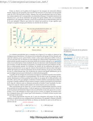 http://librosysolucionarios.net/
6.3 E N E R G Í A D E I O N I Z A C I Ó N 189
Como se observa en la gráfica de la figura 6.3, las energías de ionización difieren
mucho, desde una tan pequeña como de 375.7 kJ/mol para el cesio hasta una tan grande
como de 2372.3 kJ/mol para el helio. Además, hay una periodicidad clara en los datos.
Los valores mínimos de Ei corresponden a los elementos del grupo 1A(metales alcalinos); los
máximos de Ei son de los elementos del grupo 8A (gases nobles). Hay un incremento
gradual de Ei de izquierda a derecha, a través de un periodo de la tabla periódica (del Na
al Ar, por ejemplo). Observe que todos los valores son positivos, lo que significa que
siempre se requiere energía para eliminar un electrón de un átomo.
Número atómico
0 10 20 30 40 50 60 70 80 90
Energía
de
ionización
(kJ/mol)
2500
2000
1500
1000
500
0
He
Li Na
K Rb Cs Fr
Ne
Ar
Kr
Xe
Rn
Hay una clara periodicidad de los datos, con
los valores máximos para los
elementos de los gases nobles...
...y los valores mínimos para los metales alcalinos.
FIGURA 6.3
Energías de ionización de los primeros
92 elementos.
La evidente periodicidad que se muestra en la figura 6.3 se explica al observar las
configuraciones electrónicas. Los átomos de los elementos del grupo 8A han llenado sub-
capas de valencia, ya sea s para el helio o tanto s como p para otros gases nobles. Como se
vio en la sección 5.15, un electrón en una subcapa de valencia llena experimenta una Zef
relativamente grande porque los electrones dentro de la misma subcapa no se apantallan
entre sí con mucha fuerza. Como resultado de esto, los electrones están fuertemente atraídos
por el núcleo, el radio del átomo es pequeño y la energía necesaria para eliminar un elec-
trón es relativamente grande. En contraste, los átomos de los elementos del grupo 1A
tienen un solo electrón s en su capa de valencia. Este electrón de valencia único está apan-
tallado del núcleo por todos los electrones de los niveles internos, lo que da como resulta-
do una Zef relativamente baja. Así, el electrón de valencia está ligado débilmente, por lo
que la energía necesaria para eliminarlo es relativamente pequeña.
La gráfica de las energías de ionización en la figura 6.3 también muestra otras tenden-
cias en los datos con respecto a la periodicidad. Una de ellas es que las energías de ioni-
zación disminuyen en forma gradual hacia abajo en un grupo de la tabla periódica, del
He al Rn y del Li al Fr, por ejemplo. Conforme el número atómico aumenta hacia abajo en
un grupo o familia, también lo hacen tanto el número cuántico principal de los electrones
de la capa de valencia como su distancia promedio al núcleo. Como resultado, los elec-
trones de la capa de valencia están unidos con menos fuerza y la Ei es más baja.
Otra característica de los datos de Ei es que ocurren irregularidades menores a través
de un periodo de la tabla periódica. Como se aprecia en el acercamiento de los valores de
Ei de los primeros 20 elementos (figura 6.4), la Ei del berilio es más alta que la de su vecino,
el boro, y la Ei del nitrógeno es mayor que la de su vecino, el oxígeno. De manera simi-
lar, el magnesio tiene una Ei mayor que la del aluminio, y el fósforo la tiene un poco más
elevada que la del azufre.
Los valores ligeramente mayores de Ei para los elementos del grupo 2A, Be, Mg,
etcétera, se explican por sus configuraciones electrónicas. Por ejemplo, compare el berilio
con el boro. En la ionización del berilio se elimina un electrón 2s, pero en la del boro se
elimina uno 2p:
Recuerde...
Los electrones de valencia están muy
apantallados por los de los niveles
internos, menos apantallados por otros
electrones del mismo nivel de acuerdo
con el orden s  p  d  f y sólo están
apantallados débilmente por otros elec-
trones del mismo subnivel.
(Sección 5.15)
electrón s eliminado
B (1s2 2s2 2p1) B+
(1s2
2s2
) + e–
Be (1s2 2s2) Be+
(1s2
2s) + e– Ei = 899.4 kJ/mol
Ei = 800.6 kJ/mol
electrón p eliminado
www.FreeLibros.org
http://librosysolucionarios.net/
http://librosysolucionarios.net/
 