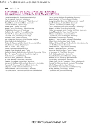 http://librosysolucionarios.net/
REVISORES DE EDICIONES ANTERIORES
DE QUÍMICA GENERAL, POR McMURRY/FAY
xxii P R E F A C I O
Laura Andersson, Big Bend Community College
David Atwood, University of Kentucky
Mufeed Basti, North Carolina A&T State University
Ronald Bost, North Central Texas University
Danielle Brabazon, Loyola College
Robert Burk, Carleton University
Myron Cherry, Northeastern State University
Paul Cohen, University of New Jersey
Katherine Covert, West Virginia University
Nordulf W. G. Debye, Towson University
David De Haan, University of San Diego
Kenneth Dorris, Lamar University
Jon A. Draeger, University of Pittsburgh at Bradford
Brian Earle, Cedar Valley College
Amina El-Ashmawy, Collin County Community College
Erik Eriksson, College of the Canyons
Peter M. Fichte, Coker College
Joanne Follweiler, Lafayette College
Thomas Grow, Pensacola Junior College
Katherine Geiser-Bush, Durham Technical Community College
Tracy A. Halmi, Pennsylvania State University Erie
Keith Hansen, Lamar University
Wesley Hanson, John Brown University
M. Dale Hawley, Kansas State University
Thomas Herrington, University of San Diego
Margaret E. Holzer, California State University—Northridge
Narayan S. Hosmane, Northern Illinois University
Jeff Joens, Florida International University
John Landrum, Florida International University
Leroy Laverman, University of California—Santa Barbara
David Leddy, Michigan Technological University
Karen Linscott, Tri-County Technical College
Irving Lipschitz, University of Massachusetts—Lowell
Jack F. McKenna, St. Cloud State University
Christina Mewhinney, Eastfield College
David Miller, California State University—Northridge
Rebecca S. Miller, Texas Tech University
Abdul Mohammed, North Carolina A&T State University
Linda Mona, United States Naval Academy
Edward Mottell, Rose-Hulman Institute
Gayle Nicoll, Texas Technological University
Allyn Ontko, University of Wyoming
Robert H. Paine, Rochester Institute of Technology
Eileen Pérez, University of South Florida
Michael R. Ross, College of St. Benedict/St. John’s University
Lev Ryzhkov, Towson University
John Schreifels, George Mason University
Robert L. Snipp, Creighton University
Steven M. Socol, McHenry County College
L. Sreerama, St. Cloud State University
Kelly Sullivan, Creighton University
Susan Sutheimer, Green Mountain College
Andrew Sykes, University of South Dakota
Erach Talaty, Wichita State University
Edwin Thall, Florida Community College at Jacksonville
Donald Van Derveer, Georgia Institute of Technology
John B. Vincent, University of Alabama
Steve Watton, Virginia Commonwealth University
Marcy Whitney, University of Alabama
Crystal Lin Yau, Towson University
www.FreeLibros.org
.
http://librosysolucionarios.net/
http://librosysolucionarios.net/
 