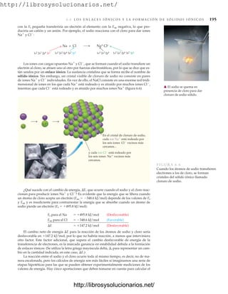 http://librosysolucionarios.net/
6.6 L O S E N L A C E S I Ó N I C O S Y L A F O R M A C I Ó N D E S Ó L I D O S I Ó N I C O S 195
con la Ei pequeña transferiría un electrón al elemento con la Eae negativa, lo que pro-
duciría un catión y un anión. Por ejemplo, el sodio reacciona con el cloro para dar iones
Na
y Cl
:
1s2
2s2
2p6
3s1
Na + Cl Na+ Cl–
1s2
2s2
2p6
3s2
3p5
1s2
2s2
2p6 1s2
2s2
2p6
3s2
3p6
䉱 El sodio se quema en
presencia de cloro para dar
cloruro de sodio sólido.
Los iones con cargas opuestas Na
y Cl
, que se forman cuando el sodio transfiere un
electrón al cloro, se atraen uno al otro por fuerzas electrostáticas, por lo que se dice que es-
tán unidos por un enlace iónico. La sustancia cristalina que se forma recibe el nombre de
sólido iónico. Sin embargo, un cristal visible de cloruro de sodio no consiste en pares
de iones Na
y Cl
individuales. En vez de ello, el NaCl consiste en una enorme red tridi-
mensional de iones en los que cada Na
está rodeado y es atraído por muchos iones Cl
,
mientras que cada Cl
está rodeado y es atraído por muchos iones Na
(figura 6.6).
Na+
Na
Cl–
Cl
En el cristal de cloruro de sodio,
cada ion Na está rodeado por
los seis iones Cl vecinos más
cercanos...
y cada ion Cl está rodeado por
los seis iones Na vecinos más
cercanos.
FIGURA 6.6
Cuando los átomos de sodio transfieren
electrones a los de cloro, se forman
cristales del sólido iónico llamado
cloruro de sodio.
¿Qué sucede con el cambio de energía, E, que ocurre cuando el sodio y el cloro reac-
cionan para producir iones Na
y Cl
? Es evidente que la energía que se libera cuando
un átomo de cloro acepta un electrón (Eae  348.6 kJ/mol) depende de los valores de Ei
y Eae y es insuficiente para contrarrestar la energía que se absorbe cuando un átomo de
sodio pierde un electrón (Ei  495.8 kJ/mol):
Ei para el Na  495.8 kJ/mol (Desfavorable)
Eae para el Cl  348.6 kJ/mol (Favorable)
E  147.2 kJ/mol (Desfavorable)
El cambio neto de energía E para la reacción de los átomos de sodio y cloro sería
desfavorable en 147.2 kJ/mol, por lo que no habría reacción, a menos que interviniera
otro factor. Este factor adicional, que supera el cambio desfavorable de energía de la
transferencia de electrones, es la marcada ganancia en estabilidad debida a la formación
de enlaces iónicos. (Se utiliza la letra griega mayúscula delta, , para representar un cam-
bio en la cantidad indicada; en este caso, E.)
La reacción entre el sodio y el cloro ocurre toda al mismo tiempo, es decir, no de ma-
nera escalonada, pero los cálculos de energía son más fáciles si imaginamos una serie de
etapas hipotéticas para las que se pueden obtener experimentalmente mediciones de los
valores de energía. Hay cinco aportaciones que deben tomarse en cuenta para calcular el
www.FreeLibros.org
http://librosysolucionarios.net/
http://librosysolucionarios.net/
 