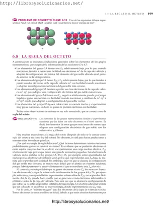 http://librosysolucionarios.net/
6.8 L A R E G L A D E L O C T E T O 199
PROBLEMA DE CONCEPTO CLAVE 6.13 Uno de los siguientes dibujos repre-
senta al NaCl y el otro al MgO. ¿Cuál es cuál y cuál tiene la mayor energía de red?
6.8 LA REGLA DEL OCTETO
A continuación se enuncian conclusiones generales sobre los elementos de los grupos
representativos, que surgen de la información de las secciones 6.3 a 6.7:
• Los elementos del grupo 1A tienen una Ei1 relativamente baja, por lo que, cuando
reaccionan, tienden a perder con facilidad sus electrones ns1
de la capa de valencia y
adoptan la configuración electrónica del elemento del gas noble ubicado en el perio-
do anterior de la tabla periódica.
• Los elementos del grupo 2A tienen Ei1 y Ei2 relativamente bajas, por lo que tienden a
perder sus dos electrones de la capa de valencia ns2
con facilidad cuando reaccionan
y adoptan la configuración electrónica del gas noble más cercano.
• Los elementos del grupo 3A tienden a perder sus tres electrones de la capa de valen-
cia ns2
np1
para adoptar una configuración electrónica del gas noble más cercano.
• Los elementos del grupo 7A tienen una Eae negativa relativamente grande, por lo que
tienden a ganar un electrón con facilidad cuando reaccionan y cambian de ns2
np5
a
ns2
np6
, con lo que adoptan la configuración del gas noble vecino.
• Los elementos del grupo 8A (gases nobles) son en esencia inertes y experimentan
muy pocas reacciones, es decir, no ganan ni pierden electrones con facilidad.
Todas estas observaciones se reúnen en un solo enunciado, que se conoce como la
regla del octeto:
REGLA DEL OCTETO Los elementos de los grupos representativos tienden a experimentar
reacciones que los dejan con ocho electrones en el nivel externo. Es
decir, los elementos de estos grupos reaccionan de manera que
adoptan una configuración electrónica de gas noble, con los
subniveles s y p llenos.
Hay muchas excepciones a la regla del octeto (después de todo se le conoce como
regla del octeto y no como ley del octeto). No obstante, es útil para hacer predicciones y
orientar sobre los enlaces químicos.
¿Por qué se cumple la regla del octeto? ¿Qué factores determinan cuántos electrones
probablemente ganará o perderá un átomo? Es evidente que se perderán electrones si
están sujetos con poca fuerza, es decir, si experimentan una carga nuclear efectiva, Zef,
relativamente baja, por lo que tienen energías de ionización pequeñas. Los electrones de
valencia en los metales de los grupos 1A, 2A y 3A, por ejemplo, están apantallados del
núcleo por los electrones del interior (core), por lo que experimentan una Zef baja, de ma-
nera que se pierden con facilidad. Sin embargo, una vez que se alcanza la configuración
del gas noble más cercano, es mucho más difícil que se pierda un electrón adicional,
porque deberá pertenecer a un nivel interno en el que se manifiesta una Zef elevada.
Al contrario, es más probable que se ganen electrones si una Zef los atrae con fuerza.
Los electrones de la capa de valencia de los elementos de los grupos 6A y 7A, por ejem-
plo, están muy poco apantallados, experimentan valores altos de Zef y no se pierden fácil-
mente. Así, la Zef grande hace posible que se gane uno o más electrones adicionales en
orbitales vacíos de la capa de valencia. Pero una vez que se alcanza la configuración de
gas noble, ya no están disponibles orbitales de baja energía. Un electrón adicional tendría
que ser colocado en un orbital de mayor energía, donde experimentaría una Zef baja.
Por lo tanto, el “número mágico” para los electrones de la capa de valencia es ocho.
Tomar electrones de un octeto lleno es difícil, debido a que están atraídos fuertemente por
a) b)
www.FreeLibros.org
.
http://librosysolucionarios.net/
http://librosysolucionarios.net/
 