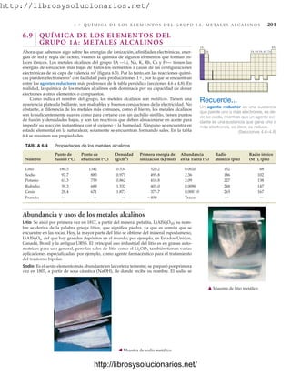 http://librosysolucionarios.net/
6 .9 Q U Í M I C A D E L O S E L E M E N T O S D E L G R U P O 1 A : M E TA L E S A L C A L I N O S 201
6.9 QUÍMICA DE LOS ELEMENTOS DEL
GRUPO 1A: METALES ALCALINOS
Ahora que sabemos algo sobre las energías de ionización, afinidades electrónicas, ener-
gías de red y regla del octeto, veamos la química de algunos elementos que forman en-
laces iónicos. Los metales alcalinos del grupo 1A —Li, Na, K, Rb, Cs y Fr— tienen las
energías de ionización más bajas de todos los elementos a causa de las configuraciones
electrónicas de su capa de valencia ns1
(figura 6.3). Por lo tanto, en las reacciones quími-
cas pierden electrones ns1
con facilidad para producir iones 1, por lo que se encuentran
entre los agentes reductores más poderosos de la tabla periódica (secciones 4.6 a 4.8). En
realidad, la química de los metales alcalinos está dominada por su capacidad de donar
electrones a otros elementos o compuestos.
Como indica el nombre del grupo, los metales alcalinos son metálicos. Tienen una
apariencia plateada brillante, son maleables y buenos conductores de la electricidad. No
obstante, a diferencia de los metales más comunes, como el hierro, los metales alcalinos
son lo suficientemente suaves como para cortarse con un cuchillo sin filo, tienen puntos
de fusión y densidades bajos, y son tan reactivos que deben almacenarse en aceite para
impedir su reacción instantánea con el oxígeno y la humedad. Ninguno se encuentra en
estado elemental en la naturaleza; solamente se encuentran formando sales. En la tabla
6.4 se resumen sus propiedades.
Recuerde...
Un agente reductor es una sustancia
que pierde uno o más electrones, es de-
cir, se oxida, mientras que un agente oxi-
dante es una sustancia que gana uno o
más electrones, es decir, se reduce.
(Secciones 4.6–4.8)
1A 8A
2A 3A 4A 5A 6A 7A
TABLA 6.4 Propiedades de los metales alcalinos
Punto de Punto de Densidad Primera energía de Abundancia Radio Radio iónico
Nombre fusión (°C) ebullición (°C) (g/cm3
) ionización (kJ/mol) en la Tierra (%) atómico (pm) (M
), (pm)
Litio 180.5 1342 0.534 520.2 0.0020 152 68
Sodio 97.7 883 0.971 495.8 2.36 186 102
Potasio 63.3 759 0.862 418.8 2.09 227 138
Rubidio 39.3 688 1.532 403.0 0.0090 248 147
Cesio 28.4 671 1.873 375.7 0.000 10 265 167
Francio — — — Trazas — —
'400
Abundancia y usos de los metales alcalinos
Litio Se aisló por primera vez en 1817, a partir del mineral petalita, LiAlSi4O10; su nom-
bre se deriva de la palabra griega lithos, que significa piedra, ya que es común que se
encuentre en las rocas. Hoy, la mayor parte del litio se obtiene del mineral espodumeno,
LiAlSi2O6, del que hay grandes depósitos en el mundo; por ejemplo, en Estados Unidos,
Canadá, Brasil y la antigua URSS. El principal uso industrial del litio es en grasas auto-
motrices para uso general, pero las sales de litio como el Li2CO3 también tienen varias
aplicaciones especializadas, por ejemplo, como agente farmacéutico para el tratamiento
del trastorno bipolar.
Sodio Es el sexto elemento más abundante en la corteza terrestre; se preparó por primera
vez en 1807, a partir de sosa cáustica (NaOH), de donde recibe su nombre. El sodio se
䉱 Muestra de litio metálico
䉳 Muestra de sodio metálico.
www.FreeLibros.org
http://librosysolucionarios.net/
http://librosysolucionarios.net/
 