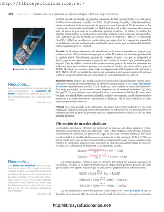http://librosysolucionarios.net/
202 Capítulo 6 Enlaces iónicos y química de algunos grupos o familias representativos
localiza en todo el mundo en grandes depósitos de NaCl (como halita o sal de roca),
NaNO3 (salitre chileno), Na2CO3 NaHCO3 2H2O (trona) y Na2SO4 10H2O (mirabilita),
todos procedentes de la evaporación de aguas marinas. Además, el 3% de la masa de los
océanos del mundo está constituido por NaCl. Los usos del sodio y sus sales abarcan casi
toda la gama de procesos de la industria química moderna. El vidrio, el caucho, los
agentes farmacéuticos y muchas otras sustancias utilizan sodio o sus sales en su produc-
ción. [Observe que las fórmulas de la trona (Na2CO3 NaHCO3 2H2O) y la mirabilita
(Na2SO4 10H2O) se escriben con puntos altos para especificar la composición general de
las sustancias, sin que indiquen con exactitud la manera en la que se enlazan las distintas
partes separadas por los puntos].
Potasio Es el octavo elemento más abundante en la corteza terrestre; se preparó por
primera vez en 1807, al mismo tiempo que el sodio. El nombre del elemento proviene de
la palabra potash (literalmente, cenizas de vasijas), término con que se designaba al
K2CO3, que se aisló precisamente a partir de las “cenizas de vasijas” que quedaban en las
fogatas. (Hoy, la palabra potasa se utiliza como nombre general de todos los minerales so-
lubles en agua que contienen potasio y se emplea el nombre de potasa cáustica para el
KOH.) El potasio se encuentra sobre todo en depósitos de KNO3 (salitre), KCl (silvita), y
KCl MgCl2 6H2O (carnalita), la mayoría de los cuales se ubican en Canadá y la antigua
URSS. El uso principal de las sales de potasio es como fertilizante de cultivos.
Rubidio y cesio Son los dos metales alcalinos más reactivos químicamente; fueron detec-
tados por casualidad como impurezas en otras sustancias gracias a sus líneas espectrales
de colores característicos (sección 5.3). El rubidio, cuyo nombre se deriva del latín rubi-
dius (rojo profundo), se encuentra como impureza en el mineral lepidolita, K2Li3Al5
Si6O20(OH, F)4 y se obtiene como subproducto en la manufactura del litio. El cesio, nom-
bre que proviene del latín caesius (azul cielo), también se encuentra con el litio en muchos
minerales y se halla presente en la polucita (Cs4Al4Si9O26 H2O). Ni el rubidio ni el cesio
tienen importancia comercial.
Francio Es el más pesado de los elementos del grupo 1A; es muy radiactivo y no se ha
preparado ninguna cantidad visible del elemento. Se sabe poco de sus propiedades por
observación directa, pero se presume que su comportamiento es similar al de los otros
metales alcalinos.
Obtención de metales alcalinos
Los metales alcalinos se obtienen por reducción de sus sales de cloro, aunque el proce-
dimiento exacto difiere para cada elemento. Tanto el litio metálico como el sodio metálico
se obtienen por electrólisis, un proceso en el que se pasa una corriente eléctrica a través de
la sal molida. Los detalles del proceso se estudiarán en las secciones 17.12 y 17.13; por
ahora, baste decir que la idea fundamental es simplemente usar energía eléctrica para
romper un compuesto iónico en sus elementos. Es necesaria una temperatura de reacción
elevada, con la finalidad de mantener la sal en estado líquido.
Los metales potasio, rubidio y cesio se obtienen por reducción química, más que por
electrólisis. El sodio es el agente reductor que se emplea para producir potasio, en tanto
que el calcio es el agente reductor que se utiliza en la preparación de rubidio y cesio.
Las tres reducciones anteriores parecen ir en contra de la serie de actividad que se
describe en la sección 4.8, de acuerdo con lo cual el sodio no es un agente reductor
2 CsCl(l) + Ca(l) Δ
750 °C
2 Cs(g) + CaCl2(l)
2 RbCl(l) + Ca(l) Δ
750 °C
2 Rb(g) + CaCl2(l)
KCl(l) + Na(l) Δ
850 °C
K(g) + NaCl(l)
2 NaCl(l)
Electrólisis del CaCl2
580 °C
 2 Na(l) + Cl2(g)
2 LiCl(l)
Electrólisis del KCl
450 °C
 2 Li(l) + Cl2(g)
Recuerde...
Los átomos emiten luz de longitudes de
onda específicas —su espectro de
líneas—cuando se calientan o se exci-
tan energéticamente de cualquier otro
modo.
(Sección 5.3)
䉱 Muestra de potasio metálico.
Recuerde...
Las series de actividad que se mues-
tran en la tabla 4.3 ordenan a los ele-
mentos según su capacidad reductora
en disolución acuosa. Los elementos en
la parte superior de la serie de activi-
dad, como el Li y el Na, son agentes
reductores más fuertes, en tanto que
los elementos en la parte inferior, como
el Au y el Hg, son agentes reductores
más débiles.
(Sección 4.8)
www.FreeLibros.org
.
http://librosysolucionarios.net/
http://librosysolucionarios.net/
 