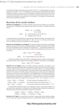 http://librosysolucionarios.net/
6 .9 Q U Í M I C A D E L O S E L E M E N T O S D E L G R U P O 1 A : M E TA L E S A L C A L I N O S 203
suficientemente fuerte como para que reaccione con el K
, y el calcio tampoco lo es para
reaccionar con el Rb
o el Cs
. Sin embargo, en las reacciones a temperaturas elevadas se
establecen equilibrios en los que se forman pequeñas cantidades de los productos. Éstos
se retiran por destilación de la mezcla en reacción, con lo que provocan que en las reac-
ciones haya formación de más productos. En el capítulo 13 se estudiará la naturaleza ge-
neral de tales equilibrios químicos.
Reacciones de los metales alcalinos
Reacción con halógenos Los metales alcalinos reaccionan muy rápido con los elemen-
tos del grupo 7A (halógenos) para producir sales iónicas, incoloras y cristalinas llamadas
haluros:
Haluro metálico
La reactividad de un metal alcalino se incrementa conforme disminuye su energía de ioni-
zación, lo que da el orden de reactividad Cs  Rb  K  Na  Li. El cesio es el más reac-
tivo y se combina en forma casi explosiva con los halógenos.
Reacción con el hidrógeno y el nitrógeno Los metales alcalinos reaccionan con hidrógeno
gaseoso para formar una serie de compuestos blancos cristalinos llamados hidruros, MH,
en los que el hidrógeno tiene un número de oxidación de 1. A temperatura ambiente, la
reacción es lenta y requiere que el metal se caliente hasta fundirse antes de que ocurra
la reacción.
Hidruro metálico
donde M  metal alcalino (Li, Na, K, Rb o Cs)
Una reacción similar ocurre entre el litio y el nitrógeno gaseoso cuando se unen para for-
mar nitruro de litio, Li3N, aunque los otros metales alcalinos no reaccionan con el nitrógeno.
Reacción con el oxígeno Todos los metales alcalinos reaccionan muy rápido con el
oxígeno, pero generan distintas clases de productos. El litio reacciona con el O2 y produce
un óxido, Li2O; el sodio reacciona y produce el peróxido, Na2O2, y los metales alcalinos
restantes, K, Rb y Cs, forman peróxidos o superóxidos, MO2, lo que depende de las condi-
ciones de la reacción y de cuánto oxígeno esté presente. Las razones de estas diferencias
tienen que ver mucho con las diferencias en la estabilidad de los distintos productos y
con la manera en que los iones se empacan para formar cristales. Los cationes de metales
alcalinos tienen un número de oxidación de 1 en todos los casos, pero los números de
oxidación de los átomos de oxígeno en los aniones O2
, O2
2
y O2

varían de 2 a 1/2.
Un óxido; número de oxidación del O  2
Un peróxido; número de oxidación del O  1
Un superóxido; número de oxidación del O  1/2
El superóxido del potasio, KO2, es un compuesto valioso en particular debido a su
uso en las naves espaciales y en dispositivos de respiración que eliminan la humedad y el
CO2 del aire que se exhala, lo que genera oxígeno en el proceso:
Reacción con el agua La reacción más conocida y espectacular de los metales alcalinos
es con el agua, que produce hidrógeno gaseoso y un hidróxido metálico alcalino, MOH.
4 KO2(s) + 2 CO2(g) ¡ 2 K2CO3(s) + 3 O2(g)
2 KO2(s) + H2O(g) ¡ KOH(s) + KO2H(s) + O2(g)
K(s) + O2(g) ¡ KO2(s)
2 Na(s) + O2(g) ¡ Na2O2(s)
4 Li(s) + O2(g) ¡ 2 Li2O(s)
6 Li(s) + N2(g)
Calor  2 Li3N(s)
2 M(s) + H2(g)
Calor  2 MH(s)
X = halógeno (F, Cl, Br o I)
donde M = metal alcalino (Li, Na, K, Rb o Cs)
2 M(s) + X2 ¡ 2 MX(s)
www.FreeLibros.org
http://librosysolucionarios.net/
http://librosysolucionarios.net/
 