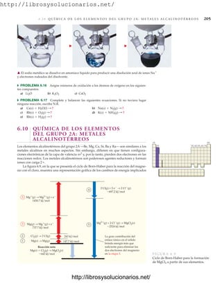 http://librosysolucionarios.net/
6.1 0 Q U Í M I C A D E L O S E L E M E N T O S D E L G R U P O 2 A : M E TA L E S A L C A L I N O T É R R E O S 205
쑺 PROBLEMA 6.16 Asigne números de oxidación a los átomos de oxígeno en los siguien-
tes compuestos:
a) b) c)
쑺 PROBLEMA 6.17 Complete y balancee las siguientes ecuaciones. Si no tuviera lugar
ninguna reacción, escriba N.R.
a) b)
c) d)
e)
6.10 QUÍMICA DE LOS ELEMENTOS
DEL GRUPO 2A: METALES
ALCALINOTÉRREOS
Los elementos alcalinotérreos del grupo 2A —Be, Mg, Ca, Sr, Ba y Ra— son similares a los
metales alcalinos en muchos aspectos. Sin embargo, difieren en que tienen configura-
ciones electrónicas de la capa de valencia ns2
y, por lo tanto, pierden dos electrones en las
reacciones redox. Los metales alcalinotérreos son poderosos agentes reductores y forman
iones con carga 2.
La figura 6.9, en la que se presenta el ciclo de Born-Haber para la reacción del magne-
sio con el cloro, muestra una representación gráfica de los cambios de energía implicados
Rb(s) + H2(g) : ?
K(s) + NH3(g) : ?
Rb(s) + O2(g) : ?
Na(s) + N2(g) : ?
Cs(s) + H2O(l) : ?
CsO2
K2O2
Li2O
䉱 El sodio metálico se disuelve en amoniaco líquido para producir una disolución azul de iones Na
y electrones rodeados del disolvente.
1A 8A
2A 3A 4A 5A 6A 7A
Mg(g) → Mg2(g) + e
1450.7 kJ/mol
Mg(g) → Mg(g) + e
737.7 kJ/mol
Cl2(g) → 2 Cl(g)
Mg(s) → Mg(g)
Reacción neta
Mg(s)  Cl2(g) → MgCl2(s)
642 kJ/mol
2 Cl(g) + 2 e → 2 Cl(g)
697.2 kJ/mol
Mg2(g) + 2 Cl(g) → MgCl2(s)
2524 kJ/mol
1
2
3
3
4
5
243 kJ/mol
147.7 kJ/mol
La gran contribución del
enlace iónico en el sólido
brinda energía más que
suficiente para eliminar los
dos electrones del magnesio
en la etapa 3. FIGURA 6.9
Ciclo de Born-Haber para la formación
de MgCl2 a partir de sus elementos.
www.FreeLibros.org
.
http://librosysolucionarios.net/
http://librosysolucionarios.net/
 