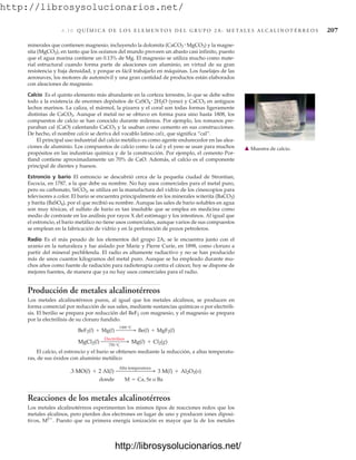 http://librosysolucionarios.net/
6.1 0 Q U Í M I C A D E L O S E L E M E N T O S D E L G R U P O 2 A : M E TA L E S A L C A L I N O T É R R E O S 207
minerales que contienen magnesio, incluyendo la dolomita (CaCO3 MgCO3) y la magne-
sita (MgCO3), en tanto que los océanos del mundo proveen un abasto casi infinito, puesto
que el agua marina contiene un 0.13% de Mg. El magnesio se utiliza mucho como mate-
rial estructural cuando forma parte de aleaciones con aluminio, en virtud de su gran
resistencia y baja densidad, y porque es fácil trabajarlo en máquinas. Los fuselajes de las
aeronaves, los motores de automóvil y una gran cantidad de productos están elaborados
con aleaciones de magnesio.
Calcio Es el quinto elemento más abundante en la corteza terrestre, lo que se debe sobre
todo a la existencia de enormes depósitos de CaSO4 2H2O (yeso) y CaCO3 en antiguos
lechos marinos. La caliza, el mármol, la pizarra y el coral son todas formas ligeramente
distintas de CaCO3. Aunque el metal no se obtuvo en forma pura sino hasta 1808, los
compuestos de calcio se han conocido durante milenios. Por ejemplo, los romanos pre-
paraban cal (CaO) calentando CaCO3 y la usaban como cemento en sus construcciones.
De hecho, el nombre calcio se deriva del vocablo latino calx, que significa “cal”.
El principal uso industrial del calcio metálico es como agente endurecedor en las alea-
ciones de aluminio. Los compuestos de calcio como la cal y el yeso se usan para muchos
propósitos en las industrias química y de la construcción. Por ejemplo, el cemento Por-
tland contiene aproximadamente un 70% de CaO. Además, el calcio es el componente
principal de dientes y huesos.
Estroncio y bario El estroncio se descubrió cerca de la pequeña ciudad de Strontian,
Escocia, en 1787, a la que debe su nombre. No hay usos comerciales para el metal puro,
pero su carbonato, SrCO3, se utiliza en la manufactura del vidrio de los cinescopios para
televisores a color. El bario se encuentra principalmente en los minerales witerita (BaCO3)
y barita (BaSO4), por el que recibió su nombre. Aunque las sales de bario solubles en agua
son muy tóxicas, el sulfato de bario es tan insoluble que se emplea en medicina como
medio de contraste en los análisis por rayos X del estómago y los intestinos. Al igual que
el estroncio, el bario metálico no tiene usos comerciales, aunque varios de sus compuestos
se emplean en la fabricación de vidrio y en la perforación de pozos petroleros.
Radio Es el más pesado de los elementos del grupo 2A; se le encuentra junto con el
uranio en la naturaleza y fue aislado por Marie y Pierre Curie, en 1898, como cloruro a
partir del mineral pechblenda. El radio es altamente radiactivo y no se han producido
más de unos cuantos kilogramos del metal puro. Aunque se ha empleado durante mu-
chos años como fuente de radiación para radioterapia contra el cáncer, hoy se dispone de
mejores fuentes, de manera que ya no hay usos comerciales para el radio.
Producción de metales alcalinotérreos
Los metales alcalinotérreos puros, al igual que los metales alcalinos, se producen en
forma comercial por reducción de sus sales, mediante sustancias químicas o por electróli-
sis. El berilio se prepara por reducción del BeF2 con magnesio, y el magnesio se prepara
por la electrólisis de su cloruro fundido.
El calcio, el estroncio y el bario se obtienen mediante la reducción, a altas temperatu-
ras, de sus óxidos con aluminio metálico
.
Reacciones de los metales alcalinotérreos
Los metales alcalinotérreos experimentan los mismos tipos de reacciones redox que los
metales alcalinos, pero pierden dos electrones en lugar de uno y producen iones diposi-
tivos, M2
. Puesto que su primera energía ionización es mayor que la de los metales
donde M = Ca, Sr o Ba
3 MO(l) + 2 Al(l)
Alta temperatura  3 M(l) + Al2O3(s)
MgCl2(l)
Electrólisis
750 °C
 Mg(l) + Cl2(g)
BeF2(l) + Mg(l)
1300 °C  Be(l) + MgF2(l)
䉱 Muestra de calcio.
www.FreeLibros.org
http://librosysolucionarios.net/
http://librosysolucionarios.net/
 