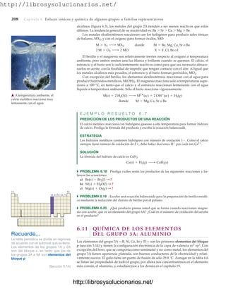 http://librosysolucionarios.net/
208 Capítulo 6 Enlaces iónicos y química de algunos grupos o familias representativos
alcalinos (figura 6.3), los metales del grupo 2A tienden a ser menos reactivos que estos
últimos. La tendencia general de su reactividad es: Ba  Sr  Ca  Mg  Be.
Los metales alcalinotérreos reaccionan con los halógenos para producir sales iónicas
de haluros, MX2, y con el oxígeno para formar óxidos, MO:
donde
El berilio y el magnesio son relativamente inertes respecto al oxígeno a temperatura
ambiente, pero ambos emiten una luz blanca y brillante cuando se queman. El calcio, el
estroncio y el bario son lo suficientemente reactivos como para que sea necesario almace-
narlos en aceite, con la finalidad de impedir que tengan contacto con el aire. Al igual que
los metales alcalinos más pesados, el estroncio y el bario forman peróxidos, MO2.
Con excepción del berilio, los elementos alcalinotérreos reaccionan con el agua para
producir hidróxidos metálicos, M(OH)2. El magnesio reacciona sólo a temperaturas supe-
riores a 100 °C, en tanto que el calcio y el estroncio reaccionan lentamente con el agua
líquida a temperatura ambiente. Sólo el bario reacciona vigorosamente.
donde
E J E M P L O R E S U E L T O 6 . 7
PREDICCIÓN DE LOS PRODUCTOS DE UNA REACCIÓN
El calcio metálico reacciona con hidrógeno gaseoso a alta temperatura para formar hidruro
de calcio. Prediga la fórmula del producto y escriba la ecuación balanceada.
ESTRATEGIA
Los hidruros metálicos contienen hidrógeno con número de oxidación 1. Como el calcio
siempre tiene número de oxidación de 2, debe haber dos iones H
por cada ion Ca2
.
SOLUCIÓN
La fórmula del hidruro de calcio es CaH2.
쑺 PROBLEMA 6.18 Prediga cuáles serán los productos de las siguientes reacciones y ba-
lancee las ecuaciones:
a)
b)
c)
쑺 PROBLEMA 6.19 Escriba una ecuación balanceada para la preparación de berilio metáli-
co mediante la reducción del cloruro de berilio por el potasio.
쑺 PROBLEMA 6.20 ¿Qué producto piensa usted que se forma cuando reaccionan magne-
sio con azufre, que es un elemento del grupo 6A? ¿Cuál es el número de oxidación del azufre
en el producto?
6.11 QUÍMICA DE LOS ELEMENTOS
DEL GRUPO 3A: ALUMINIO
Los elementos del grupo 3A —B, Al, Ga, In y Tl— son los primeros elementos del bloque
p (sección 5.14) y tienen la configuración electrónica de la capa de valencia ns2
np1
. Con
excepción del boro, que se comporta como semimetal y no como metal, los elementos del
grupo 3A tienen apariencia plateada, son buenos conductores de la electricidad y relati-
vamente suaves. El galio tiene un punto de fusión de sólo 29.8 °C. Aunque en la tabla 6.6
se listan las propiedades de todo el grupo, por ahora nos concentraremos en el elemento
más común, el aluminio, y estudiaremos a los demás en el capítulo 19.
Mg(s) + O2(g) : ?
Sr(s) + H2O(l) : ?
Be(s) + Br2(l) : ?
Ca(s) + H2(g) ¡ CaH2(s)
M = Mg, Ca, Sr o Ba
M(s) + 2 H2O(l) ¡ M2
(ac) + 2 OH
(ac) + H2(g)
X = F, Cl, Br o I
2 M + O2 ¡ 2 MO
M = Be, Mg, Ca, Sr o Ba
M + X2 ¡ MX2
䉱 A temperatura ambiente, el
calcio metálico reacciona muy
lentamente con el agua.
Recuerde...
La tabla periódica se divide en regiones
de acuerdo con el subnivel que se llena.
Los elementos de los grupos 1A y 2A
son del bloque s, en tanto que los de
los grupos 3A a 8A son elementos del
bloque p.
(Sección 5.14)
1A 8A
2A 3A 4A 5A 6A 7A
www.FreeLibros.org
.
http://librosysolucionarios.net/
http://librosysolucionarios.net/
 