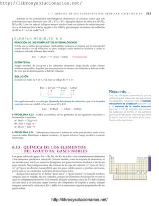 http://librosysolucionarios.net/
6 .1 3 Q U Í M I C A D E L O S E L E M E N T O S D E L G R U P O 8 A : G A S E S N O B L E S 213
Además de los compuestos interhalógenos diatómicos, se conocen varios que son
poliatómicos cuyas fórmulas son: XY3, XY5 y XY7. Ejemplos típicos de ellos son el ClF3,
BrF5 e IF7. Una vez más, el halógeno menos reactivo tiene un número de oxidación posi-
tivo y el más reactivo lo tiene negativo. En el BrF5, por ejemplo, el número de oxidación
del Br es 5 y el de cada F es 1.
E J E M P L O R E S U E L T O 6 . 8
REACCIÓN DE LOS COMPUESTOS INTERHALÓGENOS
El UF6 que se utiliza para producir combustibles nucleares se prepara por la reacción del
uranio metálico con el trifluoruro de cloro. Indique cuáles átomos se oxidaron y cuáles se
redujeron; además, balancee la ecuación.
ESTRATEGIA
Asigne números de oxidación a los diferentes elementos, luego decida cuáles átomos
sufrieron un cambio. Aquellos que incrementaron su número de oxidación se habrán oxida-
do y los que lo disminuyeron, se habrán reducido.
SOLUCIÓN
El uranio se oxidó de 0 a 6, y el cloro se redujo de 3 a 1.
U(s) + ClF3(l) ¡ UF6(l) + ClF(g) No balanceada
UF6(l) + ClF(g)
U(s) + ClF3(l)
0 6+
3+ 1+ 1−
1−
1−
Hay que balancear la ecuación por el método del número de oxidación o por el de la media
reacción, como se estudió en las secciones 4.9 y 4.10.
쑺 PROBLEMA 6.23 Escriba las fórmulas de los productos de las siguientes reacciones y
balancee las ecuaciones:
a)
b)
c)
쑺 PROBLEMA 6.24 El bromo reacciona con el yoduro de sodio para producir yodo y bro-
muro de sodio. Identifique al agente oxidante y al agente reductor; luego, escriba la ecuación
balanceada.
6.13 QUÍMICA DE LOS ELEMENTOS
DEL GRUPO 8A: GASES NOBLES
Los gases nobles del grupo 8A —He, Ne, Ar, Kr, Xe y Rn— son completamente diferentes
a los elementos que hemos estudiado. No son metales, como la mayoría de elementos, ni
no metales muy reactivos, como los halógenos; son gases incoloros, inodoros e inertes en
gran medida. Sus configuraciones electrónicas de la capa de valencia, 1s2
(para el He) y
ns2
np6
(para los demás), hacen difícil que los gases nobles ganen o pierdan electrones,
por lo que no es común que participen en reacciones redox.
Aunque en ocasiones se les llama “gases raros” o “gases inertes”, se trata de nombres
antiguos que en realidad no son correctos, porque los elementos del grupo 8A no son ni
raros ni completamente inertes. Por ejemplo, el argón constituye cerca de 1% del volumen
del aire seco, y se conocen varias docenas de compuestos de kriptón y xenón, aunque
ninguno existe en la naturaleza. En la tabla 6.8 se mencionan algunas propiedades de los
gases nobles.
H2(g) + I2(s) : ?
Al(s) + F2(g) : ?
Br2(l) + Cl2(g) : ?
U(s) + 3 ClF3(l) ¡ UF6(l) + 3 ClF(g)
Recuerde...
Los dos enfoques sistemáticos que se
utilizaron para balancear las reacciones
de oxidación-reducción, son el método
del número de oxidación (sección 4.9)
y el método de la media reacción
(sección 4.10). El método del número
de oxidación se centra en los cambios
químicos implicados, mientras que el de
la media reacción se centra en la trans-
ferencia de electrones.
1A 8A
2A 3A 4A 5A 6A 7A
www.FreeLibros.org
http://librosysolucionarios.net/
http://librosysolucionarios.net/
 
