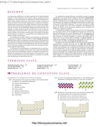 http://librosysolucionarios.net/
P R O B L E M A S D E C O N C E P T O S C L AV E 217
R E S U M E N
Los elementos metálicos en el lado izquierdo de la tabla periódica
tienden a ceder electrones para formar cationes, mientras que los
halógenos y otros elementos no metálicos en el lado derecho de la
tabla suelen aceptar electrones para formar aniones. Cuando se
forma un catión, los electrones cedidos por un metal de los grupos
representativos provienen del orbital ocupado de más alta energía,
mientras que los electrones aceptados por un no metal en la forma-
ción de un anión van al orbital desocupado de menor energía. Por
ejemplo, el sodio metálico pierde sus electrones 3s de la capa de
valencia para formar un ion Na
que tiene una configuración elec-
trónica similar a la del neón, mientas que el cloro gana un electrón
3p para formar un anión Cl
que presenta una configuración elec-
trónica similar a la del argón.
La cantidad de energía necesaria para eliminar un electrón de
valencia de un átomo neutro aislado se llama energía de ioniza-
ción del átomo (Ei). Las energías de ionización son más bajas para
los elementos metálicos (lado izquierdo de la tabla periódica) y más
altas para los no metálicos (lado derecho de ésta). Como resultado,
en las reacciones químicas un metal actúa como donador de elec-
trones (agentes reductores).
La ionización no está limitada a la eliminación de un solo elec-
trón de un átomo. Es posible eliminar dos, tres o hasta más electrones
de un átomo secuencialmente, aunque se requieren mayores can-
tidades de energía para cada etapa sucesiva de ionización. En ge-
neral, los electrones de la capa de valencia se eliminan con mucha
más facilidad que los electrones del core.
La cantidad de energía liberada o absorbida cuando se agrega
un electrón a un átomo neutro aislado se denomina afinidad elec-
trónica (Eae) del átomo. Por convención, una Eae negativa corres-
ponde a una liberación de energía y una Eae positiva corresponde a
una absorción de energía. Las afinidades electrónicas son más nega-
tivas para los elementos del grupo 7A, así como más positivas para
los de los grupos 2A y 8A. Como resultado, los elementos del
grupo 7A actúan en las reacciones químicas como receptores de
electrones o agentes oxidantes.
Los elementos metálicos de los grupos 1A, 2A y 3A experimen-
tan reacciones redox con los halógenos del grupo 7A, durante las
que el metal pierde uno o más electrones a favor del halógeno. El
producto, un haluro metálico como el NaCl, es un sólido iónico
que consiste en cationes metálicos y aniones del haluro que se
atraen por fuerzas electrostáticas debidas a enlaces iónicos. La
suma de las energías de interacción entre todos los iones de un
cristal recibe el nombre de energía de red (U) del cristal.
En general, las reacciones redox de los elementos de los grupos
representativos quedan descritas por la regla del octeto, que
establece que esos elementos tienden a participar en reacciones de
manera que obtengan una configuración electrónica de gas noble
con los subniveles s y p de su capa de valencia llenos. Los elemen-
tos en el lado izquierdo de la tabla periódica tienden a ceder elec-
trones hasta lograr una configuración electrónica de gas noble; los
elementos del lado derecho de la tabla tienden a aceptar electrones
hasta adoptar la configuración electrónica de un gas noble; los
gases nobles permanecen en esencia inertes.
T É R M I N O S C L A V E
afinidad electrónica (Eae) 192
ciclo de Born-Haber 196
electrón del core 189
energía de ionización (Ei) 188
energía de red (U) 197
enlace iónico 195
ley de Coulomb 197
regla del octeto 199
sólido iónico 195
P R O B L E M A S D E C O N C E P T O S C L A V E
Los problemas 6.1 a 6.26 aparecen en el interior del capítulo.
6.27 ¿En qué parte de los espacios en blanco de la tabla periódi-
ca aparecen los siguientes elementos?
a) Grupos representativos
b) Halógenos
c) Metales alcalinos
d) Gases nobles
e) Metales alcalinotérreos
f) Elementos del grupo 3A
g) Lantánidos
6.29 Encierre en un círculo la zona o las zonas de la tabla perió-
dica donde aparezcan los siguientes elementos:
a) Elementos con los valores más bajos de Ei1
b) Elementos con el radio atómico más grande
c) Elementos con los valores más negativos de Eae
b)
a)
6.28 ¿Cuál de las siguientes ilustraciones es más probable que
represente un compuesto iónico y cuál a uno covalente?
www.FreeLibros.org
.
http://librosysolucionarios.net/
http://librosysolucionarios.net/
 