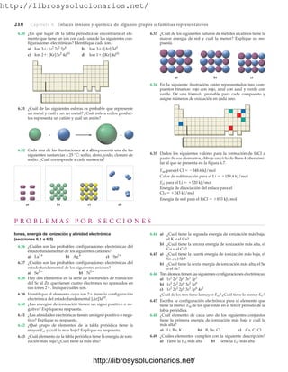 http://librosysolucionarios.net/
218 Capítulo 6 Enlaces iónicos y química de algunos grupos o familias representativos
6.31 ¿Cuál de las siguientes esferas es probable que represente
un metal y cuál a un no metal? ¿Cuál esfera en los produc-
tos representa un catión y cuál un anión?
6.33 ¿Cuál de los siguientes haluros de metales alcalinos tiene la
mayor energía de red y cuál la menor? Explique su res-
puesta.
+
+
a) b) c) d)
6.32 Cada una de las ilustraciones a) a d) representa una de las
siguientes sustancias a 25 °C: sodio, cloro, yodo, cloruro de
sodio. ¿Cuál corresponde a cada sustancia?
a) b) c)
6.34 En la siguiente ilustración están representados tres com-
puestos binarios: rojo con rojo, azul con azul y verde con
verde. Dé una fórmula probable para cada compuesto y
asigne números de oxidación en cada uno.
6.35 Dados los siguientes valores para la formación de LiCl a
partir de sus elementos, dibuje un ciclo de Born-Haber simi-
lar al que se presenta en la figura 6.7.
Eae para el Cl  348.6 kJ/mol
Calor de sublimación para el Li  159.4 kJ/mol
Ei1 para el Li  520 kJ/mol
Energía de disociación del enlace para el
Cl2  243 kJ/mol
Energía de red para el LiCl  853 kJ/mol
P R O B L E M A S P O R S E C C I O N E S
Iones, energía de ionización y afinidad electrónica
(secciones 6.1 a 6.5)
6.36 ¿Cuáles son las probables configuraciones electrónicas del
estado fundamental de los siguientes cationes?
a) b) c)
6.37 ¿Cuáles son las probables configuraciones electrónicas del
estado fundamental de los siguientes aniones?
a) b)
6.38 Hay dos elementos en la serie de los metales de transición
del Sc al Zn que tienen cuatro electrones no apareados en
sus iones 2. Indique cuáles son.
6.39 Identifique el elemento cuyo ion 2 tiene la configuración
electrónica del estado fundamental [Ar]3d10
.
6.40 ¿Las energías de ionización tienen un signo positivo o ne-
gativo? Explique su respuesta.
6.41 ¿Las afinidades electrónicas tienen un signo positivo o nega-
tivo? Explique su respuesta.
6.42 ¿Qué grupo de elementos de la tabla periódica tiene la
mayor Ei1 y cuál la más baja? Explique su respuesta.
6.43 ¿Cuál elemento de la tabla periódica tiene la energía de ioni-
zación más baja? ¿Cuál tiene la más alta?
N3
Se2
Sn2
Ag
La3
6.44 a) ¿Cuál tiene la segunda energía de ionización más baja,
el K o el Ca?
b) ¿Cuál tiene la tercera energía de ionización más alta, el
Ga o el Ca?
6.45 a) ¿Cuál tiene la cuarta energía de ionización más baja, el
Sn o el Sb?
b) ¿Cuál tiene la sexta energía de ionización más alta, el Se
o el Br?
6.46 Tres átomos tienen las siguientes configuraciones electrónicas:
a)
b)
c)
¿Cuál de los tres tiene la mayor Ei2? ¿Cuál tiene la menor Ei7?
6.47 Escriba la configuración electrónica para el elemento que
tiene la menor Ei4 de los que están en el tercer periodo de la
tabla periódica.
6.48 ¿Cuál elemento de cada uno de los siguientes conjuntos
tiene la primera energía de ionización más baja y cuál la
más alta?
a) Li, Ba, K b) B, Be, Cl c) Ca, C, Cl
6.49 ¿Cuáles elementos cumplen con la siguiente descripción?
a) Tiene la Ei3 más alta b) Tiene la Ei7 más alta
1s2
2s2
2p6
3s2
3p6
4s2
1s2
2s2
2p6
3s2
3p6
1s2
2s2
2p6
3s2
3p3
6.30 ¿En qué lugar de la tabla periódica se encontraría el ele-
mento que tiene un ion con cada una de las siguientes con-
figuraciones electrónicas? Identifique cada ion.
a) Ion 3: b) Ion 3: [Ar]
c) Ion 2: [Kr] d) Ion 1: [Kr] 4d10
5s2
4d10
3d3
1s2
2s2
2p6
www.FreeLibros.org
http://librosysolucionarios.net/
http://librosysolucionarios.net/
 