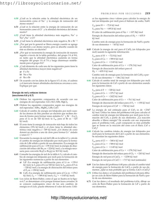 http://librosysolucionarios.net/
P R O B L E M A S P O R S E C C I O N E S 219
6.50 ¿Cuál es la relación entre la afinidad electrónica de un
monocatión como el Na
y la energía de ionización del
átomo neutro?
6.51 ¿Cuál es la relación entre la energía de ionización de un
monoanión como el Cl
y la afinidad electrónica del átomo
neutro?
6.52 ¿Cuál tiene la afinidad electrónica más negativa, Na
o
Na? ¿Na
o Cl?
6.53 ¿Cuál tiene la afinidad electrónica más negativa, Br o Br
?
6.54 ¿Por qué por lo general se libera energía cuando se agrega
un electrón a un átomo neutro, pero se absorbe cuando de
éste se elimina un electrón?
6.55 ¿Por qué se incrementa la energía de ionización de manera
regular a través de la tabla periódica, del grupo 1A al 8A,
en tanto que la afinidad electrónica aumenta en forma
irregular del grupo 1A al 7A y luego disminuye notable-
mente para el grupo 8A?
6.56 ¿Cuál elemento de cada uno de los siguientes pares tiene la
afinidad electrónica mayor (más negativa)?
a) F o Fe
b) Ne o Na
c) Ba o Br
6.57 De acuerdo con los datos de la figura 6.5, el cinc, el cadmio
y el mercurio tienen afinidades electrónicas cercanas a cero.
Explique por qué.
Energía de red y enlaces iónicos
(secciones 6.6 y 6.7)
6.58 Ordene los siguientes compuestos de acuerdo con sus
energías de red esperadas: LiCl, KCl, KBr, MgCl2.
6.59 Ordene los siguientes compuestos según sus energías de
red esperadas: LiBr, CaO.
6.60 Calcule el cambio de energía (en kilojoules por mol) cuan-
do los átomos de litio pierden un electrón que reciben áto-
mos de bromo para formar iones aislados Li
y Br
. (La Ei
para el Li es de 520 kJ/mol; la Eae para el Br es 325
kJ/mol).
6.61 El cesio tiene la energía de ionización más baja de todos los
elementos (376 kJ/mol) y el cloro tiene la afinidad elec-
trónica más negativa (349 kJ/mol). ¿Un átomo de cesio
donará un electrón a uno de cloro para formar Cs
aislado
y iones Cl
?
6.62 Encuentre la energía de red del LiBr en la tabla 6.3 y calcule
el cambio de energía (en kilojoules por mol) para la forma-
ción de LiBr sólido a partir de sus elementos. (La energía de
sublimación para el Li es 159.4 kJ/mol, la energía de diso-
ciación del enlace del Br2 es 224 kJ/mol, y la energía nece-
saria para convertir Br2(l) a Br2(g) es 30.9 kJ/mol).
6.63 Consulte las energías de red de la tabla 6.3 y calcule el cam-
bio de energía (en kilojoules por mol) para la formación de
las siguientes sustancias a partir de sus elementos:
a) LiF (La energía de sublimación para el Li es 159.4
kJ/mol, la Ei para el Li es 520 kJ/mol, la Eae para el F es
328 kJ/mol y la energía de disociación del enlace para
el F2 es 158 kJ/mol).
b) CaF2 (La energía de sublimación para el Ca es 178.2
kJ/mol, Ei1  589.8 kJ/mol y Ei2  1145 kJ/mol).
6.64 Los ciclos de Born-Haber, como el que se ilustra en la figu-
ra 6.7, se denominan ciclos porque forman lazos cerrados. Si
se conocen cualesquiera cinco de los seis cambios de
energía en el ciclo, puede obtenerse el valor del sexto. Utili-
AlBr3, MgBr2,
ce los siguientes cinco valores para calcular la energía de
red (en kilojoules por mol) para el hidruro de sodio, NaH:
Eae para H  72.8 kJ/mol
Ei1 para Na  495.8 kJ/mol
El calor de sublimación para el Na  107.3kJ/mol
Energía de disociación del enlace para el H2  435.9
kJ/mol
Cambio neto de energía para la formación de NaH a partir
de sus elementos  60 kJ/mol
6.65 Calcule la energía de red para el CaH2 (en kilojoules por
mol) usando la siguiente información:
Calor de sublimación para el
Energía de disociación del enlace para el
Cambio neto de energía para la formación del CaH2 a par-
tir de sus elementos  186.2 kJ/mol
6.66 Calcule el cambio total de energía (en kilojoules por mol)
para la formación de CsF a partir de sus elementos usando
los siguientes datos:
Calor de sublimación para el
Energía de disociación del enlace para el
Energía de red para el
6.67 La energía de red estimada para el CsF2 es de 2347
kJ/mol. Utilice los datos del problema 6.66 para calcular el
cambio total de energía (en kilojoules por mol) para la for-
mación del CsF2 a partir de sus elementos. ¿La reacción
absorbe o libera energía? De acuerdo con sus respuestas
para el problema 6.66, ¿cuál compuesto es más probable
que se forme en la reacción del cesio con el flúor, CsF o
CsF2?
6.68 Calcule los cambios totales de energía (en kilojoules por
mol) para la formación del CaCl a partir de sus elementos.
Se necesitan los siguientes datos:
Calor de sublimación para el
Energía de disociación del enlace para el
Energía de red para el
Energía de red para el CaCl  717 kJ/mol (estimado)
6.69 Use los datos del problema 6.68 para calcular el cambio total
de energía para la formación de CaCl2 a partir de sus ele-
mentos. ¿Qué es más probable que se forme, CaCl o CaCl2?
6.70 Utilice los datos y el resultado del problema 6.64 para dibu-
jar un ciclo de Born-Haber para la formación de NaH a par-
tir de sus elementos.
6.71 Con los datos y el resultado del problema 6.63a, dibuje un
ciclo de Born-Haber para la formación de LiF a partir de
sus elementos.
CaCl2 = +2258 kJ/mol
Cl2 = +243 kJ/mol
Ca = +178.2 kJ/mol
Ei2 para el Ca = +1145 kJ/mol
Ei1 para el Ca = +589.8 kJ/mol
Eae para el Cl = -348.6 kJ/mol
CsF = +740 kJ/mol
F2 = +158 kJ/mol
Cs = +76.1 kJ/mol
Ei2 para el Cs = +2422 kJ/mol
Ei1 para el Cs = +375.7 kJ/mol
Eae para el F = -328 kJ/mol
H2 = +435.9 kJ/mol
Ca = +178.2 kJ/mol
Ei2 para el Ca = +1145 kJ/mol
Ei1 para el Ca = +589.8 kJ/mol
Eae para el H = -72.8 kJ/mol
www.FreeLibros.org
http://librosysolucionarios.net/
http://librosysolucionarios.net/
 