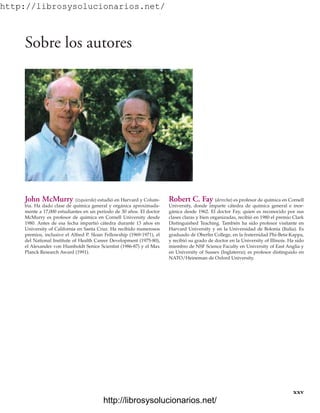 http://librosysolucionarios.net/
Sobre los autores
xxv
John McMurry (izquierda) estudió en Harvard y Colum-
bia. Ha dado clase de química general y orgánica aproximada-
mente a 17,000 estudiantes en un periodo de 30 años. El doctor
McMurry es profesor de química en Cornell University desde
1980. Antes de esa fecha impartió cátedra durante 13 años en
University of California en Santa Cruz. Ha recibido numerosos
premios, inclusive el Alfred P. Sloan Fellowship (1969-1971), el
del National Institute of Health Career Development (1975-80),
el Alexander von Humboldt Senior Scientist (1986-87) y el Max
Planck Research Award (1991).
Robert C. Fay (derecha) es profesor de química en Cornell
University, donde imparte cátedra de química general e inor-
gánica desde 1962. El doctor Fay, quien es reconocido por sus
clases claras y bien organizadas, recibió en 1980 el premio Clark
Distinguished Teaching. También ha sido profesor visitante en
Harvard University y en la Universidad de Bolonia (Italia). Es
graduado de Oberlin College, en la fraternidad Phi-Beta-Kappa,
y recibió su grado de doctor en la University of Illinois. Ha sido
miembro de NSF Science Faculty en University of East Anglia y
en University of Sussex (Inglaterra); es profesor distinguido en
NATO/Heineman de Oxford University.
www.FreeLibros.org
.
http://librosysolucionarios.net/
http://librosysolucionarios.net/
 