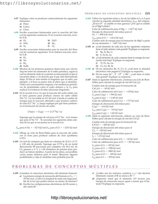 http://librosysolucionarios.net/
P R O B L E M A S D E C O N C E P T O S M Ú LT I P L E S 221
6.97 Explique cómo se producen comercialmente los siguientes
elementos:
a) Flúor
b) Calcio
c) Cloro
6.98 Escriba ecuaciones balanceadas para la reacción del litio
con las siguientes sustancias. Si no ocurriera reacción, escri-
ba N.R.
a) b)
c) d)
e) f)
6.99 Escriba ecuaciones balanceadas para la reacción del flúor
con las sustancias siguientes. Si no hubiera reacción, escri-
ba N.R.
a)
b) Na
c)
d) NaBr
6.100 Muchos de los primeros químicos observaron una relación
diagonal entre los elementos de la tabla periódica, según la
cual un elemento dado en ocasiones es más parecido al que se
encuentra abajo y a la derecha que al que está directamente
abajo. El litio es más similar al magnesio que al sodio, por
ejemplo, y el boro se parece más al silicio que al aluminio.
Utilice sus conocimientos respecto a las tendencias periódi-
cas de propiedades como el radio atómico y la Zef para
explicar la existencia de tales relaciones diagonales.
6.101 En la sección 6.6 se vio que la reacción del sodio sólido con
el cloro gaseoso para producir cloruro de sodio sólido
(Na
Cl
) es favorable en 411 kJ/mol. Calcule el cambio de
energía para la reacción alternativa que produce sodiuro
de cloro (Cl
Na
) y luego explique por qué tiene preferen-
cia la formación de cloruro de sodio.
Suponga que la energía de red para el Cl
Na
es la misma
que para el Na
Cl
. Se necesitan los siguientes datos ade-
más de los que se encuentra en la sección 6.6:
6.102 Dibuje un ciclo de Born-Haber para la reacción del sodio
con el cloro para producir sodiuro de cloro (problema
6.101).
6.103 Un mol de cualquier gas tiene un volumen de 22.4 L a 0 °C
y 1.00 atm de presión. Suponga que 0.719 g de un metal
desconocido M reaccionan por completo con 94.2 mL de
Cl2 gaseoso a 0 °C y 1.00 atmósfera de presión para pro-
ducir un haluro metálico. A partir de los datos, son posibles
varias masas atómicas para el metal. Mencione algunas
posibilidades y elija el candidato más probable para M.
Eae para el Na = -52.9 kJ/mol Ei1 para el Cl = +1251 kJ/mol
2 Na(s) + Cl2(g) ¡ 2 Cl
Na
(s)
Br2
H2
O2
N2
Br2
NH3
H2O
H2
6.104 Utilice los siguientes datos y los de las tablas 6.2 y 6.3 para
calcular la segunda afinidad electrónica, Eae2, del oxígeno.
¿El ion O2
es estable en fase gaseosa? ¿Por qué es estable
en el MgO sólido?
Calor de sublimación para el
Energía de disociación del enlace para el
Eae1 para el O  141.0 kJ/mol
Cambio neto de energía para la formación de MgO a partir
de sus elementos  601.7 kJ/mol
6.105 a) ¿Cuál elemento de cada uno de los siguientes conjuntos
tiene el radio atómico más grande? Explique su respuesta.
i) Ba, Ti, Ra, Li
ii) F, Al, In, As
b) ¿Cuál elemento de cada conjunto tiene la energía de ioni-
zación más baja? Explique su respuesta.
i) Tl, Po, Se, Ga
ii) Cs, Ga, Bi, Se
6.106 a) De los elementos Be, N, O y F, ¿cuál tiene la afinidad
electrónica más negativa? Explique su respuesta.
b) De los iones Se2
, F
, O2
y Rb
, ¿cuál tiene el radio
más grande? Explique su respuesta.
6.107 Dada la siguiente información, construya un ciclo de Born-
Haber para calcular la energía de red del CaC2(s):
Cambio neto de energía para la formación de
Calor de sublimación del
Calor de sublimación para
Energía de disociación del enlace para
6.108 Dada la siguiente información, elabore un ciclo de Born-
Haber para calcular la energía de red del CrCl2I:
Cambio neto de energía para la formación de
Energía de disociación del enlace para el
Energía de disociación del enlace para el
Calor de sublimación para el
Calor de sublimación para el
Eae para el I = -295 kJ/mol
Eae para el Cl = -349 kJ/mol
Ei3 para el Cr = 2882 kJ/mol
Ei2 para el Cr = 1588 kJ/mol
Ei1 para el Cr = 652 kJ/mol
Cr = +397 kJ/mol
I2 = +62 kJ/mol
I2 = +151 kJ/mol
Cl2 = +243 kJ/mol
CrCl2I = -420 kJ/mol
Eae2 para C2(g) = +410 kJ/mol
Eae1 para C2(g) = -315 kJ/mol
C2(g) = +614 kJ/mol
C(s) = +717 kJ/mol
Ei2 para Ca(g) = +1145 kJ/mol
Ei1 para Ca(g) = +590 kJ/mol
Ca(s) = +178 kJ/mol
CaC2(s) = -60 kJ/mol
O2 = +498.4 kJ/mol
Mg = +147.7 kJ/mol
P R O B L E M A S D E C O N C E P T O S M Ú L T I P L E S
6.109 Considere la estructura electrónica del elemento bismuto.
a) La primera energía de ionización del bismuto es Ei1  
703 kJ/mol. ¿Cuál es la longitud de onda más larga posi-
ble de la luz que podría ionizar un átomo de bismuto?
b) Escriba las configuraciones electrónicas del Bi neutro y
del catión Bi
.
c) ¿Cuáles son los números cuánticos n y l del electrón
eliminado cuando el Bi se ioniza a Bi
?
d) ¿Esperaría usted que el elemento 115 tuviera una
energía de ionización mayor, igual o menor que el bis-
muto? Explique su respuesta.
www.FreeLibros.org
http://librosysolucionarios.net/
http://librosysolucionarios.net/
 