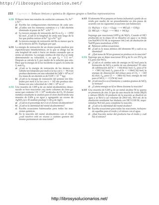 http://librosysolucionarios.net/
222 Capítulo 6 Enlaces iónicos y química de algunos grupos o familias representativos
6.110 El hierro tiene tres estados de oxidación comunes: Fe, Fe2
y Fe3
.
a) Escriba las configuraciones electrónicas de cada uno.
b) ¿Cuáles son los números cuánticos n y l del electrón
eliminado al pasar de Fe2
a Fe3
?
c) La tercera energía de ionización del Fe es Ei3  2952
kJ/mol. ¿Cuál es la longitud de onda más larga de la
luz que podría ionizar el Fe2
(g) a Fe3
(g)?
d) La tercera energía de ionización del Ru es menor que la
de la tercera del Fe. Explique por qué.
6.111 La energía de ionización de un átomo puede medirse por
espectroscopia fotoelectrónica, en la que se dirige luz de
una longitud de onda  hacia un átomo causando que se
emita un electrón. La energía cinética de éste (EK) se mide
determinando su velocidad, v, ya que EK  1/2 mv2
.
Después se calcula la Ei por medio de la relación que esta-
blece que la energía de la luz incidente es igual a la suma de
Ei más EK.
a) ¿Cuál es la energía de ionización de los átomos de
rubidio (en kilojoules por mol) si la luz con   58.4 nm
produce electrones con una velocidad de 2.450  106
m/s?
(La masa de un electrón es de 9.109  1031
kg).
b) ¿Cuál es la energía de ionización del potasio (en kilo-
joules por mol) si la luz con   142 nm produce elec-
trones con una velocidad de 1.240  106
m/s?
6.112 Una muestra de 1.005 g de un metal alcalinotérreo desco-
nocido se hizo reaccionar con cierto volumen de cloro ga-
seoso que contenía 1.91  1022
moléculas de Cl2. El cloruro
metálico resultante se analizó para el cloro disolviendo una
muestra de 0.436 g en agua y agregando un exceso de
AgNO3 (ac). El análisis produjo 1.126 g de AgCl.
a) ¿Cuál es el porcentaje de Cl en el cloruro alcalinotérreo?
b) ¿Cuál es la identidad del metal alcalinotérreo?
c) Escriba ecuaciones balanceadas para todas las reac-
ciones químicas.
d) En la reacción del metal alcalinotérreo con el cloro,
¿cuál reactivo está en exceso y cuántos gramos del
mismo permanecen sin reaccionar?
6.113 El elemento M se prepara en forma industrial a partir de su
óxido por medio de un procedimiento en dos pasos de
acuerdo con las siguientes ecuaciones (sin balancear):
Suponga que reaccionan 0.855 g de M2O3. Cuando el HCl
producido en la etapa (2) se disuelve en agua y se titula
con NaOH 0.511 M, se requieren 144.2 mL de disolución de
NaOH para neutralizar al HCl.
a) Balancee ambas ecuaciones.
b) ¿Cuál es la masa atómica del elemento M y cuál es su
identidad?
c) ¿Qué masa de M (en gramos) se produce en la reacción?
6.114 Suponga que se dejan reaccionar 20.0 g de Sr con 25.0 g de
Cl2 para dar SrCl2.
a) ¿Cuál es el cambio neto de energía en kJ/mol para la
formación de SrCl2 a partir de sus elementos? El calor
de sublimación del Sr  164.44 kJ/mol; Ei1 para el Sr
 549.5 kJ/mol; Ei2 para el Sr  1064.2 kJ/mol; la
energía de disociación del enlace para el Cl2  243
kJ/mol; Eae para Cl  348.6 kJ/mol; energía de red
para el SrCl2  2,156 kJ/mol.
b) ¿Cuál reactivo es el limitante y cuántos gramos de SrCl2
se forman?
c) ¿Cuánta energía en kJ se libera durante la reacción?
6.115 Una muestra de 0.265 g de un metal alcalino M se quema
en presencia de aire, lo que da una mezcla de óxido (M2O)
y nitruro (M3N). El producto de la reacción se disolvió en
agua y se llevó a un volumen de 250.0 mL; 50.0 mL de la
disolución resultante fue titulada con HCl 0.100 M, requi-
riéndose 96.8 mL para completar la reacción.
a) ¿Cuál es la identidad del metal alcalino?
b) Escriba ecuaciones para todas las reacciones, incluyen-
do aquellas para el óxido y el nitruro con el agua.
c) ¿Qué fracción molar del producto fue el óxido y cuál
fue el nitruro?
(2) MCl3(l) + H2(g) ¡ M(s) + HCl(g)
(1) M2O3(s) + C(s) + Cl2(g) ¡ MCl3(l) + CO(g)
www.FreeLibros.org
http://librosysolucionarios.net/
http://librosysolucionarios.net/
 