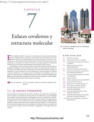 http://librosysolucionarios.net/
C A P Í T U L O
7
Enlaces covalentes y
estructura molecular
C O N T E N I D O
7.1 El enlace covalente
7.2 Fuerzas de los enlaces covalentes
7.3 Comparación de compuestos iónicos y
covalentes
7.4 Enlaces covalentes polares:
Electronegatividad
7.5 Estructuras electrónicas de puntos
7.6 Estructuras electrónicas de puntos de
las moléculas poliatómicas
7.7 Las estructuras electrónicas de puntos
y la resonancia
7.8 Cargas formales
7.9 Formas moleculares: El modelo RPECV
7.10 Teoría del enlace valencia
7.11 Hibridación y orbitales híbridos sp3
7.12 Otros tipos de orbitales híbridos
7.13 Teoría del orbital molecular: La
molécula de hidrógeno
7.14 Teoría del orbital molecular: Otras
moléculas diatómicas
7.15 Combinación de las teorías del enlace
valencia y del orbital molecular
쐽 Interludio: Forma molecular, orientación y
medicamentos
E
n el capítulo anterior vimos que es común que un enlace entre un metal y
un no metal reactivo se forme a consecuencia de la transferencia de elec-
trones. El átomo del metal pierde uno o más electrones, por lo que se con-
vierte en un catión, mientras que el átomo del no metal reactivo gana uno o más
electrones y se produce un anión. Los iones con carga opuesta se mantienen
unidos por las atracciones electrostáticas denominadas enlaces iónicos.
Sin embargo, ¿cómo se forman enlaces entre átomos del mismo elemento o
elementos similares? ¿Cómo describir los enlaces en sustancias tales como H2,
Cl2, CO2 y los millones de otros compuestos no iónicos? En palabras sencillas, la
respuesta es que los enlaces en esos compuestos se forman porque los átomos
comparten electrones y no porque éstos se transfieran de un átomo a otro. Un
enlace formado porque se comparten electrones recibe el nombre de enlace cova-
lente, que es el tipo más importante de enlace de toda la química. En este capítu-
lo se estudiará la naturaleza de los enlaces covalentes.
ENLACE COVALENTE Es el que resulta cuando los átomos comparten elec-
trones.
7.1 EL ENLACE COVALENTE
Para describir la formación de un enlace covalente, con electrones compartidos
entre los átomos, se estudiará el enlace H-H en la molécula H2, como el ejemplo
más sencillo. Cuando dos átomos de hidrógeno se acercan, comienzan a desarro-
llarse interacciones electrostáticas entre ellos. Los dos núcleos con carga positiva
se repelen uno al otro, en tanto que los dos electrones cargados negativamente
también, aunque cada núcleo atrae a ambos electrones (figura 7.1). Si las fuerzas
de atracción son mayores que las de repulsión, se forma un enlace covalente, con
los dos átomos unidos y los dos electrones compartidos en la región entre los
núcleos.
223
䉱 La forma es importante, tanto en la arquitectura
como en la química.
www.FreeLibros.org
.
http://librosysolucionarios.net/
http://librosysolucionarios.net/
 