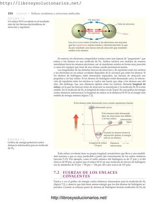http://librosysolucionarios.net/
224 Capítulo 7 Enlaces covalentes y estructura molecular
En esencia, los electrones compartidos actúan como una especie de “pegamento” que
enlaza a los átomos en una molécula de H2. Ambos núcleos son atraídos de manera
simultánea hacia los mismos electrones; así, se mantienen unidos en forma muy parecida
a como dos equipos que tiran de una misma cuerda permanecen juntos.
Las magnitudes de las distintas fuerzas de atracción y de repulsión entre los núcleos
y los electrones en un enlace covalente dependen de lo cercanos que estén los átomos. Si
los átomos de hidrógeno están demasiado separados, las fuerzas de atracción son
pequeñas y no hay enlace. Si los átomos de hidrógeno están demasiado cerca, la interac-
ción de repulsión entre los núcleos se vuelve tan fuerte que aleja a los átomos uno del
otro. Sin embargo, hay una distancia óptima entre los núcleos, llamada longitud de
enlace, en la que las fuerzas netas de atracción se maximizan y la molécula H–H es más
estable. En la molécula de H2, la longitud de enlace es de 74 pm. En una gráfica de energía
contra distancia internuclear, la longitud de enlace es la distancia H–H en el arreglo más
estable de energía mínima (figura 7.2).
Nube de electrones
Ncleo
Las atracciones entre el núcleo y los electrones son mayores
que las repulsiones núcleo-núcleo y electrón-electrón, lo que
da por resultado una fuerza neta de atracción que mantiene
unidos a los átomos.
De atracción
De repulsión
FIGURA 7.1
Un enlace H-H covalente es el resultado
neto de las fuerzas electrostáticas de
atracción y repulsión.
Si los átomos están demasiado cerca, existen repulsiones fuertes.
HH (demasiado cerca)
Longitud de enlace
(74 pm)
HH
Distancia
internuclear

0

H H
(demasiado
lejos)
Energía
Si los átomos están demasiado
lejos, las atracciones son débiles
y no hay enlace.
Cuando los átomos tienen la
separación óptima, la energía
está en un mínimo.
Todo enlace covalente tiene su propia longitud característica que lleva a una estabili-
dad máxima y que es muy predecible a partir del conocimiento de los radios atómicos
(sección 5.15). Por ejemplo, como el radio atómico del hidrógeno es de 37 pm y el del
cloro es de 99 pm, se espera que el enlace H–Cl en una molécula de cloruro de hidrógeno
sea de alrededor de 37 pm  99 pm  136 pm. (El valor real es de 127 pm).
7.2 FUERZAS DE LOS ENLACES
COVALENTES
Vuelva a ver el gráfico de energía contra distancia internuclear para la molécula de H2
(figura 7.2), y observe que ésta tiene menos energía que los dos átomos de hidrógeno se-
parados. Cuando se enlazan pares de átomos de hidrógeno forman moléculas de H2 de
FIGURA 7.2
Gráfica de energía potencial contra
distancia internuclear para la molécula
de H2.
www.FreeLibros.org
http://librosysolucionarios.net/
http://librosysolucionarios.net/
 