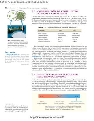 http://librosysolucionarios.net/
226 Capítulo 7 Enlaces covalentes y estructura molecular
7.3 COMPARACIÓN DE COMPUESTOS
IÓNICOS Y COVALENTES
Observe en la tabla 7.2 la comparación entre el NaCl y el HCl. El cloruro de sodio, com-
puesto iónico, es un sólido blanco con punto de fusión de 801 °C y de ebullición de 1465 °C.
El cloruro de hidrógeno, un compuesto covalente, es un gas incoloro con punto de fusión
de 115 °C y punto de ebullición de 84.9 °C. ¿Qué es lo que interviene para que haya
diferencias tan grandes entre las propiedades de los compuestos iónicos y los covalentes?
TABLA 7.2 Algunas propiedades físicas del NaCl y el HCl
Propiedad NaCl HCl
Masa fórmula 58.44 uma 36.46 uma
Apariencia física Sólido blanco Gas incoloro
Tipo de enlace Iónico Covalente
Punto de fusión 801 °C
Punto de ebullición 1465 °C -84.9 °C
-115 °C
Recuerde...
La energía de red (U) es la energía que
debe suministrarse para descomponer
un sólido iónico en sus iones gaseosos
individuales, por lo que es una medida
de la fortaleza de los enlaces iónicos
del cristal.
(Sección 6.7)
䉱 El cloruro de sodio es un
compuesto iónico, sólido, blanco y
cristalino. El cloruro de hidrógeno
es un compuesto molecular,
gaseoso a temperatura ambiente. Los compuestos iónicos son sólidos con punto de fusión elevado en virtud de sus
enlaces iónicos. Como se dijo en la sección 6.6, una muestra visible de cloruro de sodio
consiste, no en moléculas de NaCl, sino en una vasta red tridimensional de iones en los
que cada catión de Na
es atraído por muchos aniones Cl
circundantes, mientras que
cada ion de Cl
es atraído por muchos iones Na
que están alrededor. Para que el cloruro
de sodio se funda o hierva, debe vencerse cada atracción iónica en el cristal completo (la
energía de red; véase la sección 6.7), proceso que requiere una gran cantidad de energía.
En contraste, los compuestos covalentes, como el cloruro de hidrógeno, son sólidos,
líquidos e incluso gases de bajo punto de fusión. Una muestra de un compuesto cova-
lente, como el cloruro de hidrógeno, consiste en moléculas de HCl discretas. El enlace
covalente dentro de una molécula individual puede ser muy fuerte, pero las fuerzas de
atracción entre diferentes moléculas son muy débiles. Como resultado, se requiere relati-
vamente poca energía para vencer las fuerzas entre las moléculas y hacer que el com-
puesto covalente se funda o hierva. En el capítulo 10 veremos la naturaleza de las fuerzas
intermoleculares y el proceso de ebullición.
7.4 ENLACES COVALENTES POLARES:
ELECTRONEGATIVIDAD
Hasta este momento ha quedado la impresión de que un enlace dado es puramente ióni-
co, con electrones que se transfieren por completo, o puramente covalente, con electrones
que se comparten por igual. Sin embargo, la realidad es que los enlaces iónicos y cova-
lentes representan sólo los dos extremos de un intervalo continuo de posibilidades. Entre
esos extremos se encuentran la gran mayoría de enlaces, en los que los electrones de
enlace se comparten de manera desigual entre dos átomos, pero no se transfieren por
completo. Una unión de ese tipo se denomina enlace covalente polar (figura 7.3). Se
M X: Y :X X : X
δ δ
Iónico
(cargas completas)
Covalente polar
(cargas parciales)
Los enlaces covalentes polares tienen una distribución electrónica,
que no es simétrica, en la que los electrones del enlace son atraídos
con más fuerza por uno de los átomos que por el otro.
Covalente no polar
(electrónicamente simétrico)
FIGURA 7.3
La continuidad de enlace, de iónico a
covalente no polar. [El símbolo d (letra
griega delta) significa carga parcial, ya
sea positiva (d) o negativa (d)].
www.FreeLibros.org
.
http://librosysolucionarios.net/
http://librosysolucionarios.net/
 