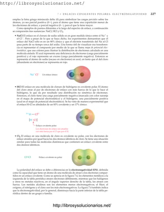 http://librosysolucionarios.net/
7.4 E N L A C E S C O VA L E N T E S P O L A R E S : E L E C T R O N E G AT I V I D A D 227
emplea la letra griega minúscula delta (d) para simbolizar las cargas parciales sobre los
átomos, ya sea parcial positiva (d), para el átomo que tiene una copartición menor de
los electrones de enlace, o parcial negativa (d), para el que la tiene mayor.
Como ejemplos de puntos diferentes a lo largo del espectro de enlace, a continuación
se compararán tres sustancias: NaCl, HCl y Cl2.
• NaCl El enlace en el cloruro de sodio sólido es en gran medida iónico entre el Na
y
el Cl
. Pero a pesar de lo que se haya dicho, los experimentos demuestran que el
enlace del NaCl sólo es en un 80% iónico y que el electrón transferido del Na al Cl
pasa parte de su tiempo cerca del sodio. Una forma útil de visualizar esa transferen-
cia es representar el compuesto por medio de lo que se llama mapa de potencial elec-
trostático, que usa colores para ilustrar la distribución de electrones calculada en una
molécula aislada. El azul representa una deficiencia de electrones (carga parcialmente
positiva) y el rojo representa un exceso (carga parcialmente negativa). Entonces se
representa al átomo de sodio (escaso en electrones) en azul, en tanto que el del cloro
(abundante en electrones) se representa en rojo.
Na+
Cl−
Un enlace iónico
Enlace covalente polar.
[H Cl]

H — Cl 
.
.
Los electrones de enlace son atraídos
con más fuerza por el Cl que por el H.
Enlace covalente no polar
Cl
Cl.
.
• HCl El enlace en una molécula de cloruro de hidrógeno es covalente polar. El átomo
del cloro atrae al par de electrones de enlace con más fuerza de lo que lo hace el
hidrógeno, lo que da por resultado una distribución no simétrica de electrones.
Entonces, el cloro tiene una carga parcialmente negativa (marcada con color naranja
en el mapa de potencial electrostático) y el hidrógeno, una parcialmente positiva
(azul en el mapa de potencial electrostático). Se ha visto de manera experimental que
el enlace H–Cl es alrededor de un 83% covalente y un 17% iónico.
• Cl2 El enlace en una molécula de cloro es covalente no polar, con los electrones de
enlace atraídos por igual hacia los dos átomos idénticos de cloro. Se tiene una situación
similar para todas las moléculas diatómicas que contienen un enlace covalente entre
dos átomos idénticos.
La polaridad del enlace se debe a diferencias en la electronegatividad (EN), definida
como la capacidad que tiene un átomo de una molécula de atraer a los electrones compar-
tidos en un enlace covalente. Como se aprecia en la figura 7.4, los elementos metálicos a la
izquierda de la tabla periódica atraen electrones débilmente, mientras que los halógenos
y otros no metales reactivos, en el ángulo superior derecho de la tabla, los atraen con
fuerza. Los metales alcalinos son los elementos menos electronegativos; el flúor, el
oxígeno, el nitrógeno y el cloro son los más electronegativos. La figura 7.4 también indica
que la electronegatividad, por lo general, disminuye hacia la parte inferior de la tabla pe-
riódica dentro de un grupo o familia.
www.FreeLibros.org
http://librosysolucionarios.net/
http://librosysolucionarios.net/
 