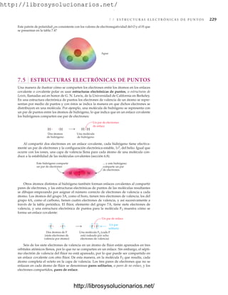 http://librosysolucionarios.net/
7.5 E S T R U C T U R A S E L E C T R Ó N I C A S D E P U N T O S 229
Este patrón de polaridad ¿es consistente con los valores de electronegatividad del O y el H que
se presentan en la tabla 7.4?
Agua
.
.
.
.
H
Dos átomos
de hidrógeno
Una molécula
de hidrógeno
H H H
Un par de electrones
de enlace
7.5 ESTRUCTURAS ELECTRÓNICAS DE PUNTOS
Una manera de ilustrar cómo se comparten los electrones entre los átomos en los enlaces
covalente o covalente polar es usar estructuras electrónicas de puntos, o estructuras de
Lewis, llamadas así en honor de G. N. Lewis, de la Universidad de California en Berkeley.
En una estructura electrónica de puntos los electrones de valencia de un átomo se repre-
sentan por medio de puntos y con éstos se indica la manera en que dichos electrones se
distribuyen en una molécula. Por ejemplo, una molécula de hidrógeno se representa con
un par de puntos entre los átomos de hidrógeno, lo que indica que en un enlace covalente
los hidrógenos comparten ese par de electrones:
Al compartir dos electrones en un enlace covalente, cada hidrógeno tiene efectiva-
mente un par de electrones y la configuración electrónica estable, 1s2
, del helio. Igual que
ocurre con los iones, una capa de valencia llena para cada átomo de una molécula con-
duce a la estabilidad de las moléculas covalentes (sección 6.8).
H
H
... y este hidrógeno
comparte un par
de electrones.
Este hidrógeno comparte
un par de electrones
F
Dos átomos de F
(siete electrones de
valencia por átomo)
Una molécula F2 (cada F
está rodeado por ocho
electrones de valencia)
F F F
.
.
.
.
Un par de enlace
.
.
.
.
.
.
.
.
.
.
.
.
.
.
.
.
.
.
.
.
.
.
.
. Un par
solitario
Otros átomos distintos al hidrógeno también forman enlaces covalentes al compartir
pares de electrones, y las estructuras electrónicas de puntos de las moléculas resultantes
se dibujan empezando por asignar el número correcto de electrones de valencia a cada
átomo. Los átomos del grupo 3A, como el boro, tienen tres electrones de valencia; los del
grupo 4A, como el carbono, tienen cuatro electrones de valencia, y así sucesivamente a
través de la tabla periódica. El flúor, elemento del grupo 7A, tiene siete electrones de
valencia, y una estructura electrónica de puntos para la molécula F2 muestra cómo se
forma un enlace covalente:
Seis de los siete electrones de valencia en un átomo de flúor están apareados en tres
orbitales atómicos llenos, por lo que no se comparten en un enlace. Sin embargo, el sépti-
mo electrón de valencia del flúor no está apareado, por lo que puede ser compartido en
un enlace covalente con otro flúor. De esta manera, en la molécula F2 que resulta, cada
átomo completa el octeto en la capa de valencia. Los tres pares de electrones que no se
enlazan en cada átomo de flúor se denominan pares solitarios, o pares de no enlace, y los
electrones compartidos, pares de enlace.
www.FreeLibros.org
.
http://librosysolucionarios.net/
http://librosysolucionarios.net/
 