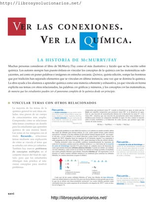 http://librosysolucionarios.net/
xxvi
Q
V
L A HISTORIA DE MC MURRY/FAY
Muchas personas consideran el libro de McMurry/Fay como el más ilustrativo y lúcido que se ha escrito sobre
química. Los autores siempre han puesto énfasis en vincular los conceptos de la química con las matemáticas sub-
yacentes, así como en poner palabras e imágenes en estrecha cercanía. Química, quinta edición, rompe las fronteras
que por tradición han separado elementos que se vinculan en última instancia, una vez que se domina la química.
La obra ayuda a los alumnos a aprender química como una materia coherente y exhaustiva, ya que vincula en forma
explícita sus temas con otros relacionados, las palabras con gráficas y números, y los conceptos con las matemáticas,
de manera que los estudiantes pueden ver el panorama completo de la química desde un principio.
La mayoría de los temas de la
química general no son ideas ais-
ladas, sino piezas de un cuerpo
de conocimientos más amplio.
Comprender cómo se relacionan
tales temas constituye un desafío
para los estudiantes que aprenden
química de una manera lineal.
Las notas en los márgenes con el
título Recuerde... relacionan
temas mediante una explicación
de cómo se vincula el tema que
se estudia con otros ya cubiertos.
También hay nuevos problemas
de conceptos múltiples en el
conjunto mayor del final de capí-
tulo, para que los estudiantes
obtengan más práctica al rela-
cionar conceptos para resolver
problemas.
ER LAS CONEXIONES.
VER LA UÍMICA.
El segundo problema es más difícil de resolver: si el carbono en estado excitado utiliza
dos clases de orbitales para formar enlaces, 2s y 2p, ¿cómo puede formar cuatro enlaces
equivalentes? Además, si los tres orbitales 2p del carbono forman ángulos de 90°, uno respec-
to del otro, y si los orbitales 2s no tienen dirección, ¿cómo forma el carbono enlaces con
ángulos de 109.5° dirigidos hacia las esquinas de un tetraedro regular? Las respuestas a
estas preguntas las dio Linus Pauling, en 1931, quien introdujo la idea de orbitales híbridos.
Pauling demostró cómo era posible combinar matemáticamente las funciones de
onda de la mecánica cuántica para los orbitales atómicos s y p, derivados de la ecuación
de onda de Schrödinger (sección 5.7), para formar un conjunto nuevo de funciones de
onda equivalentes llamadas orbitales atómicos híbridos. Cuando un orbital s se combina
con tres orbitales p, como ocurre en un átomo de carbono en estado excitado, el resultado
son cuatro orbitales híbridos equivalentes, llamados híbridos sp3
. (El superíndice 3 en el
término sp3
indica cuántos orbitales atómicos p se combinan para construir los orbitales
híbridos, no cuántos electrones ocupan el orbital.)
Recuerde...
La ecuación de onda de Schrödinger se
centra en las propiedades ondulatorias
de los átomos para describir el mode-
lo de la mecánica cuántica de la estruc-
tura atómica. Las soluciones a la ecua-
ción de onda se denominan funciones
de onda u orbitales.
(Sección 5.7)
Recuerde...
Los dos lóbulos de un orbital p tienen
signos matemáticos distintos en la fun-
ción de onda, correspondientes a fases
diferentes de una onda.
(Sección 5.8)
Energía
2p
2s
1s
2sp3
1s
Hibridación
Carbono:
configuración electrónica
de estado excitado
Carbono:
configuración
sp3 hibridada
Cada uno de los cuatro orbitales híbridos sp3
tiene dos lóbulos de fase diferente,
como un orbital atómico p (sección 5.8), pero uno de los lóbulos es más grande que el otro,
lo que da al orbital una direccionalidad sustancial. Los cuatro lóbulos grandes están
orientados hacia las cuatro esquinas de un tetraedro con ángulos de 109.5°, como se ilus-
tra en la figura 7.6.
쐽 VINCUL AR TEMAS CON OTROS REL ACIONADOS
www.FreeLibros.org
http://librosysolucionarios.net/
http://librosysolucionarios.net/
 