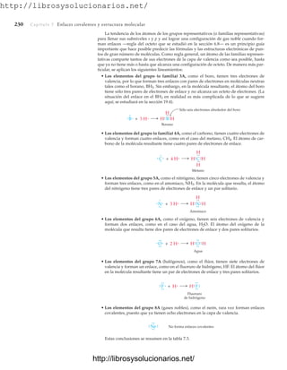 http://librosysolucionarios.net/
230 Capítulo 7 Enlaces covalentes y estructura molecular
La tendencia de los átomos de los grupos representativos (o familias representativas)
para llenar sus subniveles s y p y así lograr una configuración de gas noble cuando for-
man enlaces —regla del octeto que se estudió en la sección 6.8— es un principio guía
importante que hace posible predecir las fórmulas y las estructuras electrónicas de pun-
tos de gran número de moléculas. Como regla general, un átomo de las familias represen-
tativas comparte tantos de sus electrones de la capa de valencia como sea posible, hasta
que ya no tiene más o hasta que alcanza una configuración de octeto. De manera más par-
ticular, se aplican los siguientes lineamientos:
• Los elementos del grupo (o familia) 3A, como el boro, tienen tres electrones de
valencia, por lo que forman tres enlaces con pares de electrones en moléculas neutras
tales como el borano, BH3. Sin embargo, en la molécula resultante, el átomo del boro
tiene sólo tres pares de electrones de enlace y no alcanza un octeto de electrones. (La
situación del enlace en el BH3 en realidad es más complicada de lo que se sugiere
aquí; se estudiará en la sección 19.4).
B + 3 H B H
.
.
.
.
Sólo seis electrones alrededor del boro
.
.
.
.
.
.
H
H
Borano
• Los elementos del grupo (o familia) 4A, como el carbono, tienen cuatro electrones de
valencia y forman cuatro enlaces, como en el caso del metano, CH4. El átomo de car-
bono de la molécula resultante tiene cuatro pares de electrones de enlace.
• Los elementos del grupo 5A, como el nitrógeno, tienen cinco electrones de valencia y
forman tres enlaces, como en el amoniaco, NH3. En la molécula que resulta, el átomo
del nitrógeno tiene tres pares de electrones de enlace y un par solitario.
• Los elementos del grupo 6A, como el oxígeno, tienen seis electrones de valencia y
forman dos enlaces, como en el caso del agua, H2O. El átomo del oxígeno de la
molécula que resulta tiene dos pares de electrones de enlace y dos pares solitarios.
• Los elementos del grupo 7A (halógenos), como el flúor, tienen siete electrones de
valencia y forman un enlace, como en el fluoruro de hidrógeno, HF. El átomo del flúor
en la molécula resultante tiene un par de electrones de enlace y tres pares solitarios.
• Los elementos del grupo 8A (gases nobles), como el neón, rara vez forman enlaces
covalentes, puesto que ya tienen ocho electrones en la capa de valencia.
Estas conclusiones se resumen en la tabla 7.3.
C + 4 H C H
.
.
.
.
.
.
.
.
.
.
H
H
Metano
.
.
H
.
N + 3 H N H
.
.
.
.
.
.
.
.
.
.
H
H
Amoniaco
.
.
.
.
O + 2 H O H
.
.
.
.
.
.
.
.
.
H
Agua
.
.
.
.
.
.
F + H F.
.
.
.
.
.
.
.
H
Fluoruro
de hidrógeno
.
.
.
.
.
.
.
.
Ne
.
.
.
.
.
. .
. No forma enlaces covalentes
www.FreeLibros.org
http://librosysolucionarios.net/
http://librosysolucionarios.net/
 
