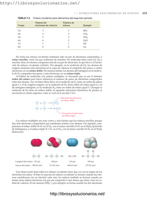 http://librosysolucionarios.net/
7.5 E S T R U C T U R A S E L E C T R Ó N I C A S D E P U N T O S 231
No todos los enlaces covalentes contienen sólo un par de electrones compartidos, o
enlace sencillo, como los que acabamos de estudiar. En moléculas tales como O2, N2 y
muchas otras, los átomos comparten más de un par de electrones, lo que lleva a la forma-
ción de enlaces covalentes múltiples. Por ejemplo, en la molécula de O2, los átomos de
oxígeno alcanzan ocho electrones en la capa de valencia al compartir dos pares, o cuatro
electrones, en un enlace doble. De manera similar, los átomos del nitrógeno en la molécu-
la de N2 comparten tres pares, o seis electrones, en un enlace triple.
Al hablar de moléculas con enlaces múltiples, es frecuente que se use el término
orden del enlace para hacer referencia al número de pares de electrones compartidos
entre dos átomos. Así, el enlace flúor-flúor, en la molécula de F2, tiene un orden de enlace
igual a 1; el de oxígeno-oxígeno, en la molécula de O2, tiene orden de enlace igual 2, y el
de nitrógeno-nitrógeno, en la molécula N2, tiene un orden de enlace igual 3. (Aunque la
molécula de O2 tiene un enlace doble, la siguiente estructura electrónica de puntos es
incorrecta en ciertos aspectos, como se verá en la sección 7.14.)
TABLA 7.3 Enlace covalente para elementos del segundo periodo
Número de Número de
Grupo electrones de valencia enlaces Ejemplo
3A 3 3
4A 4 4
5A 5 3
6A 6 2
7A 7 1 HF
8A 8 0 Ne
H2O
NH3
CH4
BH3
O +
.
.
.
.
Dos pares de electrones,
un enlace doble
.
.
O.
.
.
.
.
.
O
.
.
.
.
.
..
.O
.
.
.
.
N +
. N
. N.
..
. N
.
.
.
.
. .
. .
.
. .
. .
.
Tres pares de electrones,
un enlace triple
Longitud del enlace:
Fuerza del enlace:
O
O
.
.
.
.
.
.
.
.
H
O
O
.
.
.
.
.
.
.
.
H N
.
. N.
. N
N
.
.
.
.
H
H
H
H
121 pm 148 pm 110 pm 145 pm
498 kJ/mol 213 kJ/mol 275 kJ/mol
945 kJ/mol
Los enlaces múltiples son más cortos y más fuertes que los enlaces sencillos porque
hay más electrones compartidos que mantienen unidos a los átomos. Por ejemplo, com-
paremos el enlace doble O=O, en el O2, con el enlace sencillo O–O, en el H2O2 (peróxido
de hidrógeno), y el enlace triple N K N, en el N2, con el enlace sencillo N–N, en el N2H4
(hidracina):
Una observación final sobre los enlaces covalentes tiene que ver con el origen de los
electrones de enlace. Si bien la mayoría de enlaces covalentes se forman cuando dos áto-
mos contribuyen con un electrón cada uno, los enlaces también se forman cuando un
átomo dona ambos electrones (un par sin compartir) a otro átomo que tiene vacío un or-
bital de valencia. El ion amonio (NH4

), por ejemplo, se forma cuando los dos electrones
www.FreeLibros.org
http://librosysolucionarios.net/
http://librosysolucionarios.net/
 