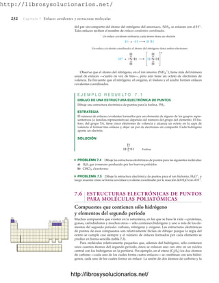 http://librosysolucionarios.net/
232 Capítulo 7 Enlaces covalentes y estructura molecular
H + H
.
. .
.
H
H
Un enlace covalente ordinario; cada átomo dona un electrón
H+
+ N H
.
.
.
.
.
.
H
H
.
.
H
Un enlace covalente coordinado; el átomo del nitrógeno dona ambos electrones
N H
.
.
.
.
H
.
.
H
.
.
+
del par sin compartir del átomo del nitrógeno del amoniaco, :NH3, se enlazan con el H
.
Tales enlaces reciben el nombre de enlaces covalentes coordinados.
P H
.
.
.
.
.
.
H
H
Fosfina
.
.
1A 8A
2A 3A 4A 5A 6A 7A
Observe que el átomo del nitrógeno, en el ion amonio (NH4

), tiene más del número
usual de enlaces —cuatro en vez de tres—, pero aún tiene un octeto de electrones de
valencia. Es frecuente que el nitrógeno, el oxígeno, el fósforo y el azufre formen enlaces
covalentes coordinados.
E J E M P L O R E S U E L T O 7 . 1
DIBUJO DE UNA ESTRUCTURA ELECTRÓNICA DE PUNTOS
Dibuje una estructura electrónica de puntos para la fosfina, PH3.
ESTRATEGIA
El número de enlaces covalentes formados por un elemento de alguno de los grupos repre-
sentativos (o familias representativas) depende del número del grupo del elemento. El fós-
foro, del grupo 5A, tiene cinco electrones de valencia y alcanza un octeto en la capa de
valencia al formar tres enlaces y dejar un par de electrones sin compartir. Cada hidrógeno
aporta un electrón.
SOLUCIÓN
쑺 PROBLEMA 7.4 Dibuje las estructuras electrónicas de puntos para las siguientes moléculas:
a) H2S, gas venenoso producido por los huevos podridos
b) CHCl3, cloroformo
쑺 PROBLEMA 7.5 Dibuje la estructura electrónica de puntos para el ion hidronio, H3O
, y
luego muestre cómo se forma un enlace covalente coordinado por la reacción del H2O con el H
.
7.6 ESTRUCTURAS ELECTRÓNICAS DE PUNTOS
PARA MOLÉCULAS POLIATÓMICAS
Compuestos que contienen sólo hidrógeno
y elementos del segundo periodo
Muchos compuestos que existen en la naturaleza, en los que se basa la vida —proteínas,
grasas, carbohidratos y muchos otros— sólo contienen hidrógeno y uno o más de los ele-
mentos del segundo periodo: carbono, nitrógeno y oxígeno. Las estructuras electrónicas
de puntos de esos compuestos son relativamente fáciles de dibujar porque la regla del
octeto se cumple casi siempre y el número de enlaces formados por cada elemento se
predice en forma sencilla (tabla 7.3).
Para moléculas relativamente pequeñas que, además del hidrógeno, sólo contienen
unos cuantos átomos del segundo periodo, éstos se enlazan uno con otro en un núcleo
central con los hidrógenos en la periferia. Por ejemplo, en el etano (C2H6) los dos átomos
de carbono —cada uno de los cuales forma cuatro enlaces— se combinan con seis hidró-
genos, cada uno de los cuales forma un enlace. La unión de dos átomos de carbono y la
www.FreeLibros.org
.
http://librosysolucionarios.net/
http://librosysolucionarios.net/
 