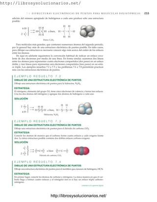 http://librosysolucionarios.net/
7.6 E S T R U C T U R A S E L E C T R Ó N I C A S D E P U N T O S P A R A M O L É C U L A S P O L I AT Ó M I C A S 233
H
H
H C C
H H
H
Etano, C2H6
C
.
.
.
.
H
H
.
.
H
C H
.
.
.
.
.
.
H
.
.
H
6 H
2 C
.
.
.
.
.⎫
⎬
⎭
o bien,
adición del número apropiado de hidrógenos a cada uno produce sólo una estructura
posible:
H
H
H N N H
N
.
.
.
.
H
H
.
.
N H
Hidracina, N2H4
.
.
.
.
.
.
H
.
.
4 H
2 N
.
. .
.
⎫
⎬
⎭
o bien,
.
.
.
.
.
.
Para moléculas más grandes, que contienen numerosos átomos del segundo periodo,
por lo general hay más de una estructura electrónica de puntos posible. En tales casos,
para dibujar esa estructura es necesario conocer algo más acerca del orden de los enlaces
entre los átomos.
De aquí en adelante seguiremos la convención habitual de indicar un enlace cova-
lente de dos electrones por medio de una línea. En forma similar, usaremos dos líneas
entre los átomos para representar cuatro electrones compartidos (dos pares) en un enlace
doble, y tres líneas para representar seis electrones compartidos (tres pares) en un enla-
ce triple. Los ejemplos resueltos 7.2 a 7.5 y los problemas 7.6 a 7.8 permitirán practicar
más con las estructuras electrónicas de puntos.
E J E M P L O R E S U E L T O 7 . 2
DIBUJO DE UNA ESTRUCTURA ELECTRÓNICA DE PUNTOS
Dibuje una estructura electrónica de puntos para la hidracina, N2H4.
ESTRATEGIA
El nitrógeno, elemento del grupo 5A, tiene cinco electrones de valencia y forma tres enlaces.
Una los dos átomos del nitrógeno y agregue dos átomos de hidrógeno a cada uno.
SOLUCIÓN
E J E M P L O R E S U E L T O 7 . 3
DIBUJO DE UNA ESTRUCTURA ELECTRÓNICA DE PUNTOS
Dibuje una estructura electrónica de puntos para el dióxido de carbono, CO2.
ESTRATEGIA
Conecte los átomos de manera que el carbono forme cuatro enlaces y cada oxígeno forme
dos. La única estructura posible contiene dos dobles enlaces carbono-oxígeno.
SOLUCIÓN
Dióxido de carbono, CO2
2
C
.
. .⎫
⎬
⎭
o bien
.
O.
.
.
.
.
.
O
.
.
.
.
.
..
.C.
..
.O
.
.
.
.
C
O
.
.
.
.
O
.
.
.
.
E J E M P L O R E S U E L T O 7 . 4
DIBUJO DE UNA ESTRUCTURA ELECTRÓNICA DE PUNTOS
Dibuje una estructura electrónica de puntos para el mortífero gas cianauro de hidrógeno, HCN.
ESTRATEGIA
En primer lugar, conecte los átomos de carbono y nitrógeno. La única manera en que el car-
bono llega a formar cuatro enlaces y el nitrógeno tres es si hay un enlace triple carbono-
nitrógeno.
continúa en la siguiente página
www.FreeLibros.org
http://librosysolucionarios.net/
http://librosysolucionarios.net/
 