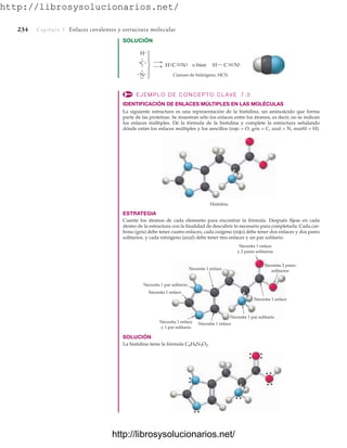 http://librosysolucionarios.net/
234 Capítulo 7 Enlaces covalentes y estructura molecular
SOLUCIÓN
Cianuro de hidrógeno, HCN
C
.
. .⎫
⎬
⎭
o bien
.
N.
.
.
.
.
H.
.C C
H
H.
.
..
. N
.
. .
. N.
.
Histidina
Necesita 1 par solitario
Necesita 2 pares
solitarios
Necesita 1 par solitario
Necesita 1 enlace
y 1 par solitario
Necesita 1 enlace
y 2 pares solitarios
Necesita 1 enlace
Necesita 1 enlace
Necesita 1 enlace
Necesita 1 enlace
EJEMPLO DE CONCEPTO CLAVE 7.5
IDENTIFICACIÓN DE ENLACES MÚLTIPLES EN LAS MOLÉCULAS
La siguiente estructura es una representación de la histidina, un aminoácido que forma
parte de las proteínas. Se muestran sólo los enlaces entre los átomos, es decir, no se indican
los enlaces múltiples. Dé la fórmula de la histidina y complete la estructura señalando
dónde están los enlaces múltiples y los sencillos (rojo = O, gris = C, azul = N, marfil = H).
ESTRATEGIA
Cuente los átomos de cada elemento para encontrar la fórmula. Después fíjese en cada
átomo de la estructura con la finalidad de descubrir lo necesario para completarla. Cada car-
bono (gris) debe tener cuatro enlaces, cada oxígeno (rojo) debe tener dos enlaces y dos pares
solitarios, y cada nitrógeno (azul) debe tener tres enlaces y un par solitario.
SOLUCIÓN
La histidina tiene la fórmula C6H9N3O2.
www.FreeLibros.org
http://librosysolucionarios.net/
http://librosysolucionarios.net/
 