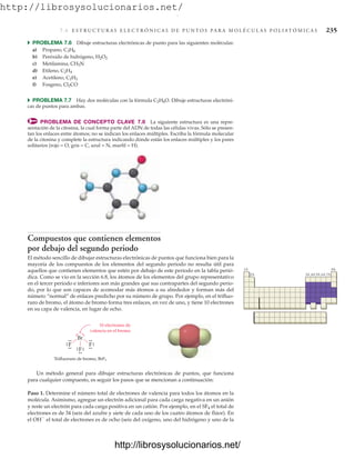 http://librosysolucionarios.net/
7.6 E S T R U C T U R A S E L E C T R Ó N I C A S D E P U N T O S P A R A M O L É C U L A S P O L I AT Ó M I C A S 235
쑺 PROBLEMA 7.6 Dibuje estructuras electrónicas de punto para las siguientes moléculas:
a) Propano, C3H8
b) Peróxido de hidrógeno, H2O2
c) Metilamina, CH5N
d) Etileno, C2H4
e) Acetileno, C2H2
f) Fosgeno, Cl2CO
쑺 PROBLEMA 7.7 Hay dos moléculas con la fórmula C2H6O. Dibuje estructuras electróni-
cas de puntos para ambas.
PROBLEMA DE CONCEPTO CLAVE 7.8 La siguiente estructura es una repre-
sentación de la citosina, la cual forma parte del ADN de todas las células vivas. Sólo se presen-
tan los enlaces entre átomos; no se indican los enlaces múltiples. Escriba la fórmula molecular
de la citosina y complete la estructura indicando dónde están los enlaces múltiples y los pares
solitarios (rojo = O, gris = C, azul = N, marfil = H).
1A 8A
2A 3A 4A 5A 6A 7A
Compuestos que contienen elementos
por debajo del segundo periodo
El método sencillo de dibujar estructuras electrónicas de puntos que funciona bien para la
mayoría de los compuestos de los elementos del segundo periodo no resulta útil para
aquellos que contienen elementos que estén por debajo de este periodo en la tabla perió-
dica. Como se vio en la sección 6.8, los átomos de los elementos del grupo representativo
en el tercer periodo e inferiores son más grandes que sus contrapartes del segundo perio-
do, por lo que son capaces de acomodar más átomos a su alrededor y forman más del
número “normal” de enlaces predicho por su número de grupo. Por ejemplo, en el trifluo-
ruro de bromo, el átomo de bromo forma tres enlaces, en vez de uno, y tiene 10 electrones
en su capa de valencia, en lugar de ocho.
Br
F
Trifluoruro de bromo, BrF3
.
.
.
. .
.
.
.
F
.
.
.
.
.
.
F
.
.
.
.
.
.
.
.
10 electrones de
valencia en el bromo
Un método general para dibujar estructuras electrónicas de puntos, que funciona
para cualquier compuesto, es seguir los pasos que se mencionan a continuación:
Paso 1. Determine el número total de electrones de valencia para todos los átomos en la
molécula. Asimismo, agregue un electrón adicional para cada carga negativa en un anión
y reste un electrón para cada carga positiva en un catión. Por ejemplo, en el SF4 el total de
electrones es de 34 (seis del azufre y siete de cada uno de los cuatro átomos de flúor). En
el OH
el total de electrones es de ocho (seis del oxígeno, uno del hidrógeno y uno de la
www.FreeLibros.org
.
http://librosysolucionarios.net/
http://librosysolucionarios.net/
 
