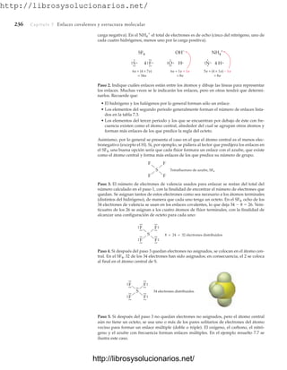 http://librosysolucionarios.net/
236 Capítulo 7 Enlaces covalentes y estructura molecular
carga negativa). En el NH4

el total de electrones es de ocho (cinco del nitrógeno, uno de
cada cuatro hidrógenos, menos uno por la carga positiva).
S Tetrafluoruro de azufre, SF4
F F
F
F
S
.
.
F
.
.
.
.
.
.
F
.
.
.
.
.
.
F
.
.
.
.
.
.
F
.
.
.
.
8 + 24 = 32 electrones distribuidos
S
.
.
F
.
.
.
.
.
.
F
.
.
.
.
.
.
F
.
.
.
.
.
.
F
.
.
.
.
34 electrones distribuidos
.
.
.
.
F
SF4
4
.
.
.
.
.
.
S
6e + (4 × 7e)
= 34e
.
.
.
.
. H
OH−
.
.
O
6e + 1e + 1e
= 8e
.
.
.
.
. 4 H
NH4
+
.
.
N
5e + (4 × 1e) − 1e
= 8e
.
.
.
.
Paso 2. Indique cuáles enlaces están entre los átomos y dibuje las líneas para representar
los enlaces. Muchas veces se le indicarán los enlaces, pero en otras tendrá que determi-
narlos. Recuerde que:
• El hidrógeno y los halógenos por lo general forman sólo un enlace.
• Los elementos del segundo periodo generalmente forman el número de enlaces lista-
dos en la tabla 7.3.
• Los elementos del tercer periodo y los que se encuentran por debajo de éste con fre-
cuencia existen como el átomo central, alrededor del cual se agrupan otros átomos y
forman más enlaces de los que predice la regla del octeto.
Asimismo, por lo general se presenta el caso en el que el átomo central es el menos elec-
tronegativo (excepto el H). Si, por ejemplo, se pidiera al lector que predijera los enlaces en
el SF4, una buena opción sería que cada flúor formara un enlace con el azufre, que existe
como el átomo central y forma más enlaces de los que predice su número de grupo.
Paso 3. El número de electrones de valencia usados para enlazar se restan del total del
número calculado en el paso 1, con la finalidad de encontrar el número de electrones que
quedan. Se asignan tantos de estos electrones como sea necesario a los átomos terminales
(distintos del hidrógeno), de manera que cada uno tenga un octeto. En el SF4, ocho de los
34 electrones de valencia se usan en los enlaces covalentes, lo que deja 34  8  26. Vein-
ticuatro de los 26 se asignan a los cuatro átomos de flúor terminales, con la finalidad de
alcanzar una configuración de octeto para cada uno:
Paso 4. Si después del paso 3 quedan electrones no asignados, se colocan en el átomo cen-
tral. En el SF4, 32 de los 34 electrones han sido asignados; en consecuencia, el 2 se coloca
al final en el átomo central de S.
Paso 5. Si después del paso 3 no quedan electrones no asignados, pero el átomo central
aún no tiene un octeto, se usa uno o más de los pares solitarios de electrones del átomo
vecino para formar un enlace múltiple (doble o triple). El oxígeno, el carbono, el nitró-
geno y el azufre con frecuencia forman enlaces múltiples. En el ejemplo resuelto 7.7 se
ilustra este caso.
www.FreeLibros.org
http://librosysolucionarios.net/
http://librosysolucionarios.net/
 